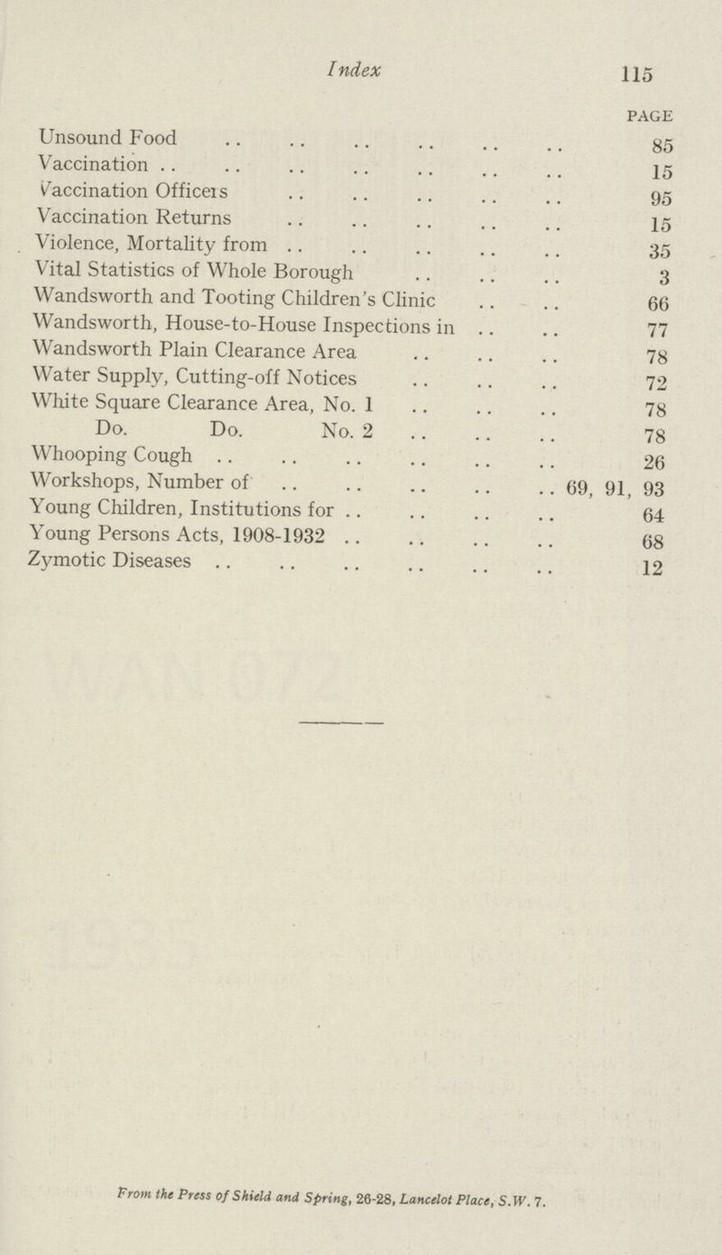 Index 115 page Unsound Food 85 Vaccination 15 Vaccination Officers 95 Vaccination Returns 15 Violence, Mortality from 35 Vital Statistics of Whole Borough 3 Wandsworth and Tooting Children's Clinic 66 Wandsworth, House-to-House Inspections in 77 Wandsworth Plain Clearance Area 78 Water Supply, Cutting-off Notices 72 White Square Clearance Area, No. 1 78 Do. Do. No. 2 78 Whooping Cough 26 Workshops, Number of 69, 91, 93 Young Children, Institutions for 64 Young Persons Acts, 1908-1932 68 Zymotic Diseases 12 From the Press of Shield and Spring, 26-28, Lancelot Place, S.W. 7.