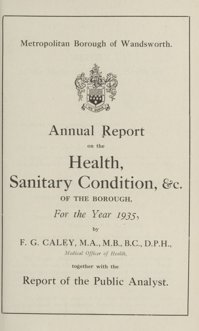 Metropolitan Borough of Wandsworth. Annual Report on the Health, Sanitary Condition, &c. OF THE BOROUGH, For the Year 1933, by F. G. CALEY, M.A., M.B., B.C., D.P.H., Medical Officer of Health, together with the Report of the Public Analyst.