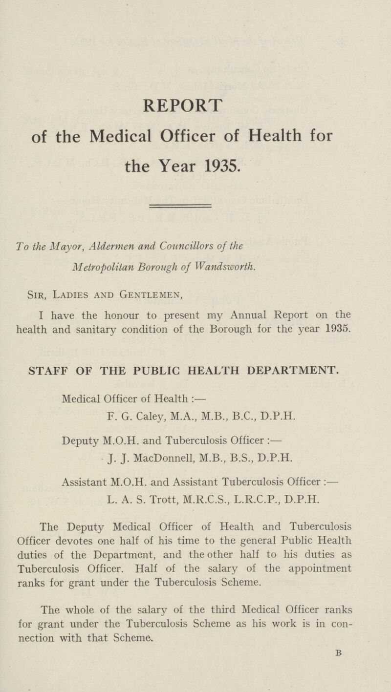 REPORT of the Medical Officer of Health for the Year 1935. To the Mayor, Aldermen and Councillors of the Metropolitan Borough of Wandsworth. Sir, Ladies and Gentlemen, I have the honour to present my Annual Report on the health and sanitary condition of the Borough for the year 1935. STAFF OF THE PUBLIC HEALTH DEPARTMENT. Medical Officer of Health:— F. G. Caley, M.A., M.B., B.C., D.P.H. Deputy M.O.H. and Tuberculosis Officer:— J. J. MacDonnell, M.B., B.S., D.P.H. Assistant M.O.H. and Assistant Tuberculosis Officer:— L. A. S. Trott, M.R.C.S., L.R.C.P., D.P.H. The Deputy Medical Officer of Health and Tuberculosis Officer devotes one half of his time to the general Public Health duties of the Department, and the other half to his duties as Tuberculosis Officer. Half of the salary of the appointment ranks for grant under the Tuberculosis Scheme. The whole of the salary of the third Medical Officer ranks for grant under the Tuberculosis Scheme as his work is in con nection with that Scheme, b