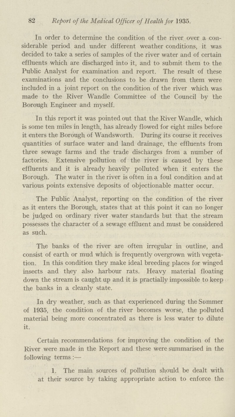 82 Report of the Medical Officer of Health for 1935. In order to determine the condition of the river over a con siderable period and under different weather conditions, it was decided to take a series of samples of the river water and of certain effluents which are discharged into it, and to submit them to the Public Analyst for examination and report. The result of these examinations and the conclusions to be drawn from them were included in a joint report on the condition of the river which was made to the River Wandle Committee of the Council by the Borough Engineer and myself. In this report it was pointed out that the River Wandle, which is some ten miles in length, has already flowed for eight miles before it enters the Borough of Wandsworth. During its course it receives quantities of surface water and land drainage, the effluents from three sewage farms and the trade discharges from a number of factories. Extensive pollution of the river is caused by these effluents and it is already heavily polluted when it enters the Borough. The water in the river is often in a foul condition and at various points extensive deposits of objectionable matter occur. The Public Analyst, reporting on the condition of the river as it enters the Borough, states that at this point it can no longer be judged on ordinary river water standards but that the stream possesses the character of a sewage effluent and must be considered as such. The banks of the river are often irregular in outline, and consist of earth or mud which is frequently overgrown with vegeta tion. In this condition they make ideal breeding places for winged insects and they also harbour rats. Heavy material floating down the stream is caught up and it is practially impossible to keep the banks in a cleanly state. In dry weather, such as that experienced during the Summer of 1935, the condition of the river becomes worse, the polluted material being more concentrated as there is less water to dilute it. Certain recommendations for improving the condition of the River were made in the Report and these were summarised in the following terms:— 1. The main sources of pollution should be dealt with at their source by taking appropriate action to enforce the