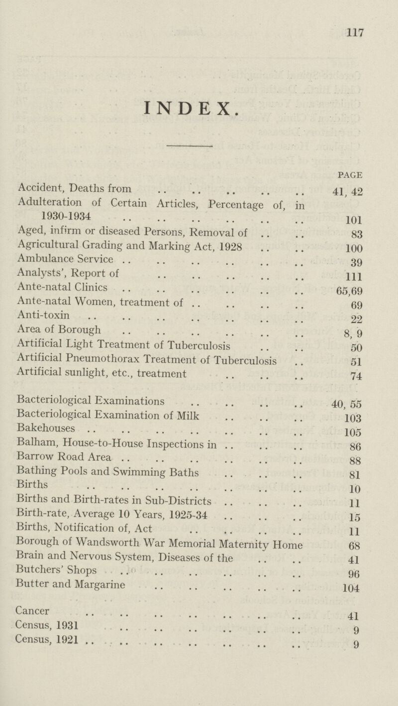 117 INDEX. page Accident, Deaths from 41,42 Adulteration of Certain Articles, Percentage of, in 1930-1934 101 Aged, infirm or diseased Persons, Removal of 83 Agricultural Grading and Marking Act, 1928 100 Ambulance Service 39 Analysts', Report of 1ll Ante-natal Clinics 65,69 Ante-natal Women, treatment of 69 Anti-toxin 22 Area of Borough 8, 9 Artificial Light Treatment of Tuberculosis 50 Artificial Pneumothorax Treatment of Tuberculosis 51 Artificial sunlight, etc., treatment 74 Bacteriological Examinations 40, 55 Bacteriological Examination of Milk 103 Bakehouses 105 Balham, House-to-House Inspections in 86 Barrow Road Area 88 Bathing Pools and Swimming Baths 81 Births 10 Births and Birth-rates in Sub-Districts 11 Birth-rate, Average 10 Years, 1925-34 15 Births, Notification of, Act 11 Borough of Wandsworth War Memorial Maternity Home 68 Brain and Nervous System, Diseases of the 41 Butchers' Shops 96 Butter and Margarine 104 Cancer 41 Census, 1931 9 Census, 1921 9