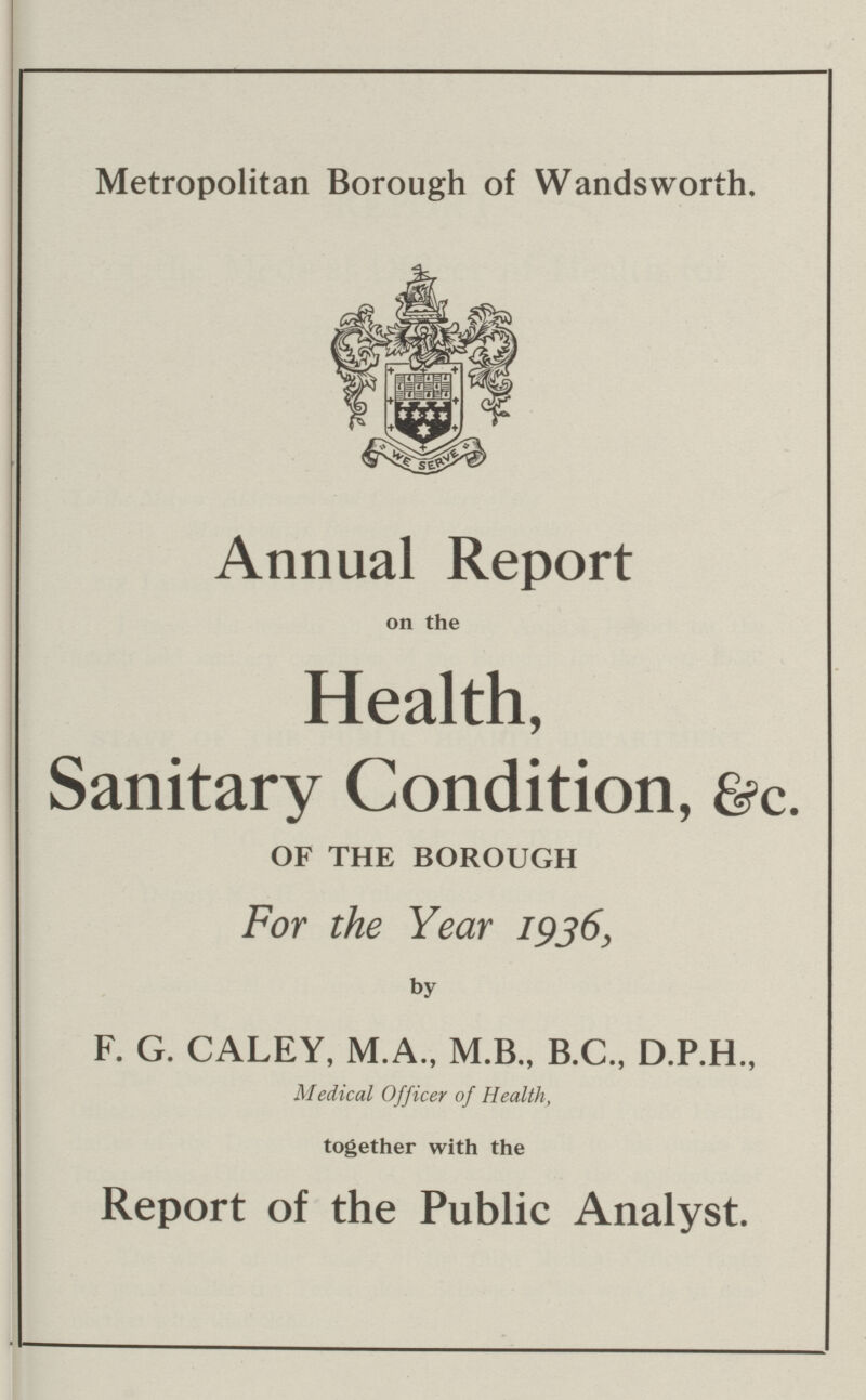Metropolitan Borough of Wandsworth. Annual Report on the Health, Sanitary Condition, &c. OF THE BOROUGH For the Year 1936, by F. G. CALEY, M.A., M.B., B.C., D.P.H., Medical Officer of Health, together with the Report of the Public Analyst.