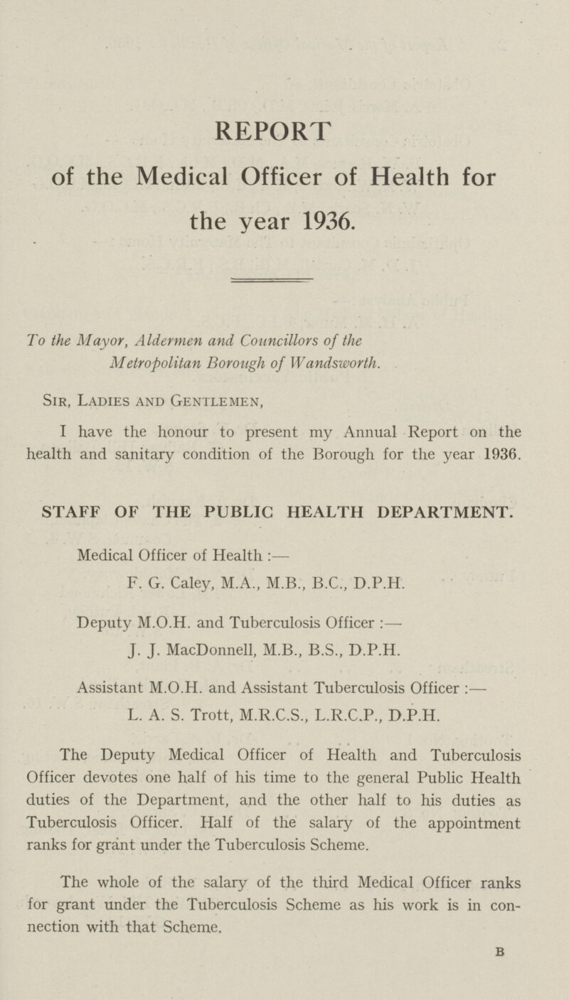 REPORT of the Medical Officer of Health for the year 1936. To the Mayor, Aldermen and Councillors of the Metropolitan Borough of Wandsworth. Sir, Ladies and Gentlemen, I have the honour to present my Annual Report on the health and sanitary condition of the Borough for the year 1936. STAFF OF THE PUBLIC HEALTH DEPARTMENT. Medical Officer of Health:— F. G. Caley, M.A., M.B., B.C., D.P.H. Deputy M.O.H. and Tuberculosis Officer:— J. J. MacDonnell, M.B., B.S., D.P.H. Assistant M.O.H. and Assistant Tuberculosis Officer:— L. A. S. Trott, M.R.C.S., L.R.C.P., D.P.H. The Deputy Medical Officer of Health and Tuberculosis Officer devotes one half of his time to the general Public Health duties of the Department, and the other half to his duties as Tuberculosis Officer. Half of the salary of the appointment ranks for grant under the Tuberculosis Scheme. The whole of the salary of the third Medical Officer ranks for grant under the Tuberculosis Scheme as his work is in con nection with that Scheme. B