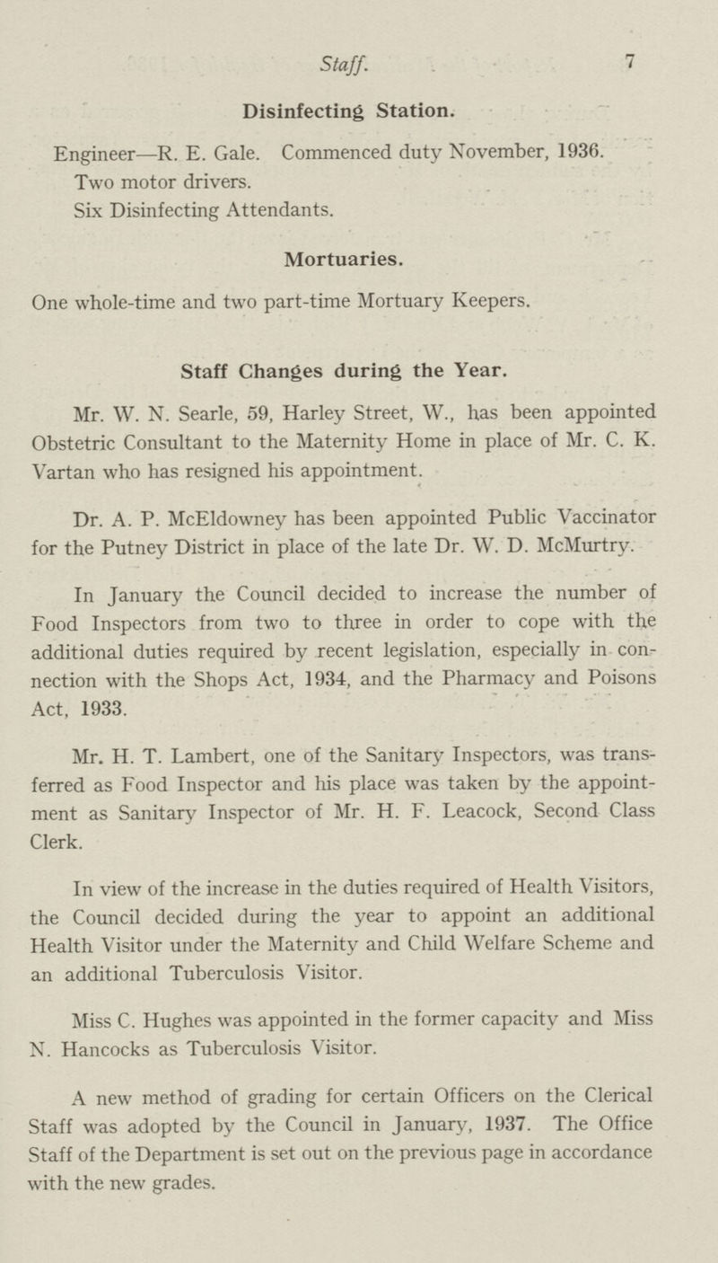 7 Staff. Disinfecting Station. Engineer—R. E. Gale. Commenced duty November, 1936. Two motor drivers. Six Disinfecting Attendants. Mortuaries. One whole.time and two part.time Mortuary Keepers. Staff Changes during the Year. Mr. W. N. Searle, 59, Harley Street, W., has been appointed Obstetric Consultant to the Maternity Home in place of Mr. C. K. Vartan who has resigned his appointment. Dr. A. P. McEldowney has been appointed Public Vaccinator for the Putney District in place of the late Dr. W. D. McMurtry. In January the Council decided to increase the number of Food Inspectors from two to three in order to cope with the additional duties required by recent legislation, especially in con nection with the Shops Act, 1934, and the Pharmacy and Poisons Act, 1933. Mr. H. T. Lambert, one of the Sanitary Inspectors, was trans ferred as Food Inspector and his place was taken by the appoint ment as Sanitary Inspector of Mr. H. F. Leacock, Second Class Clerk. In view of the increase in the duties required of Health Visitors, the Council decided during the year to appoint an additional Health Visitor under the Maternity and Child Welfare Scheme and an additional Tuberculosis Visitor. Miss C. Hughes was appointed in the former capacity and Miss N. Hancocks as Tuberculosis Visitor. A new method of grading for certain Officers on the Clerical Staff was adopted by the Council in January, 1937. The Office Staff of the Department is set out on the previous page in accordance with the new grades.