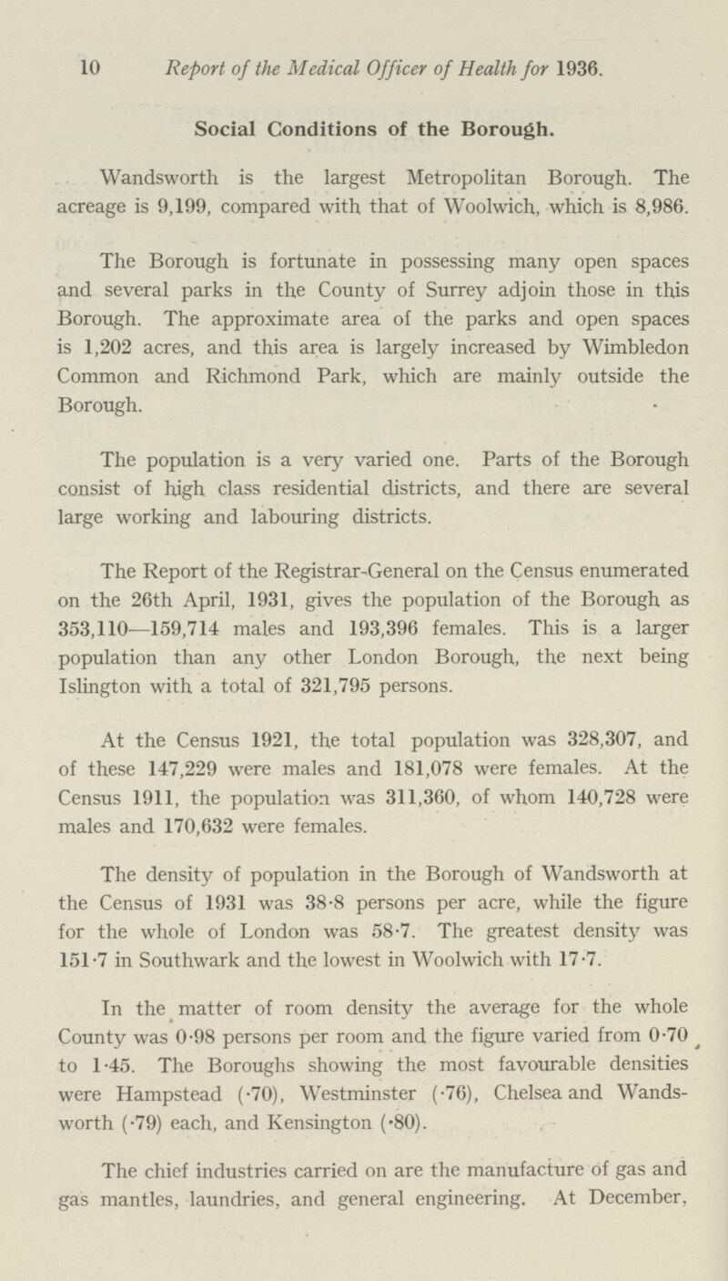 10 Report of the Medical Officer of Health for 1936. Social Conditions of the Borough. Wandsworth is the largest Metropolitan Borough. The acreage is 9,199, compared with that of Woolwich, which is 8,986. The Borough is fortunate in possessing many open spaces and several parks in the County of Surrey adjoin those in this Borough. The approximate area of the parks and open spaces is 1,202 acres, and this area is largely increased by Wimbledon Common and Richmond Park, which are mainly outside the Borough. The population is a very varied one. Parts of the Borough consist of high class residential districts, and there are several large working and labouring districts. The Report of the Registrar.General on the Census enumerated on the 26th April, 1931, gives the population of the Borough as 353,110—159,714 males and 193,396 females. This is a larger population than any other London Borough, the next being Islington with a total of 321,795 persons. At the Census 1921, the total population was 328,307, and of these 147,229 were males and 181,078 were females. At the Census 1911, the population was 311,360, of whom 140,728 were males and 170,632 were females. The density of population in the Borough of Wandsworth at the Census of 1931 was 38.8 persons per acre, while the figure for the whole of London was 58.7. The greatest density was 151.7 in Southwark and the lowest in Woolwich with 17.7. In the matter of room density the average for the whole County was 0.98 persons per room and the figure varied from 0.70 to 1.45. The Boroughs showing the most favourable densities were Hampstead (.70), Westminster (.76), Chelsea and Wands worth (.79) each, and Kensington (.80). The chief industries carried on are the manufacture of gas and gas mantles, laundries, and general engineering. At December,