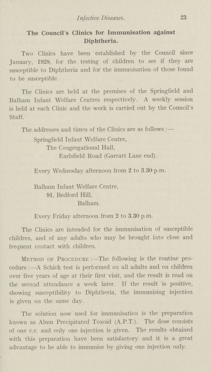 23 Infective Diseases. The Council's Clinics for Immunisation against Diphtheria. Two Clinics have been established by the Council since January, 1928, for the testing of children to see if they are susceptible to Diphtheria and for the immunisation of those found to be susceptible. The Clinics are held at the premises of the Springfield and Balham Infant Welfare Centres respectively. A weekly session is held at each Clinic and the work is carried out by the Council's Staff. The addresses and times of the Clinics are as follows:— Springfield Infant Welfare Centre, The Congregational Hall, Earlsfield Road (Garratt Lane end). Every Wednesday afternoon from 2 to 3.30 p.m. Balham Infant Welfare Centre, 91, Bedford Hill, Balham. Every Friday afternoon from 2 to 3.30 p.m. The Clinics are intended for the immunisation of susceptible children, and of any adults who may be brought into close and frequent contact with children. Method of Procedure:—The following is the routine pro cedure:—A Schick test is performed on all adults and on children over five years of age at their first visit, and the result is read on the second attendance a week later. If the result is positive, showing susceptibility to Diphtheria, the immunising injection is given on the same day. The solution now used for immunisation is the preparation known as Alum Precipitated Toxoid (A.P.T.). The dose consists of one c.c. and only one injection is given. The results obtained with this preparation have been satisfactory and it is a great advantage to be able to immunise by giving one injection only.