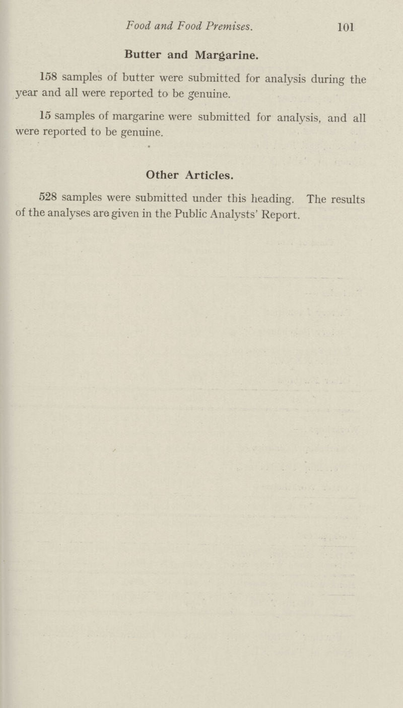 Food and Food Premises. 101 Butter and Margarine. 158 samples of butter were submitted for analysis during the year and all were reported to be genuine. 15 samples of margarine were submitted for analysis, and all were reported to be genuine. Other Articles. 528 samples were submitted under this heading. The results of the analyses are given in the Public Analysts' Report.