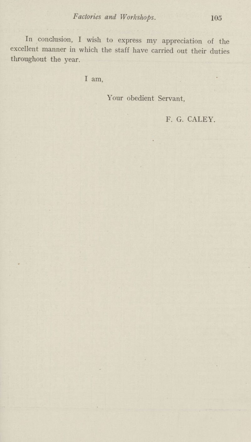 Factories and Workshops. 105 In conclusion, I wish to express my appreciation of the excellent manner in which the staff have carried out their duties throughout the year. I am, Your obedient Servant, F. G. CALEY.