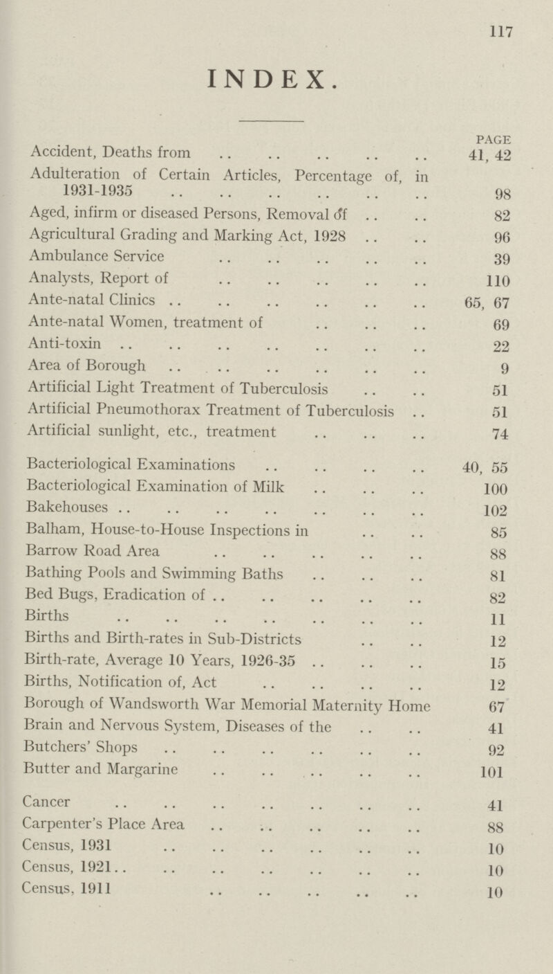 117 INDEX. PAGE Accident, Deaths from 41, 42 Adulteration of Certain Articles, Percentage of, in 1931-1935 98 Aged, infirm or diseased Persons, Removal of 82 Agricultural Grading and Marking Act, 1928 96 Ambulance Service 39 Analysts, Report of 110 Ante-natal Clinics 65, 67 Ante-natal Women, treatment of 69 Anti-toxin 22 Area of Borough 9 Artificial Light Treatment of Tuberculosis 51 Artificial Pneumothorax Treatment of Tuberculosis 51 Artificial sunlight, etc., treatment 74 Bacteriological Examinations 40, 55 Bacteriological Examination of Milk 100 Bakehouses 102 Balham, House-to-House Inspections in 85 Barrow Road Area 88 Bathing Pools and Swimming Baths 81 Bed Bugs, Eradication of 82 Births 11 Births and Birth-rates in Sub-Districts 12 Birth-rate, Average 10 Years, 1926-35 15 Births, Notification of, Act 12 Borough of Wandsworth War Memorial Maternity Home 67 Brain and Nervous System, Diseases of the 41 Butchers' Shops 92 Butter and Margarine 101 Cancer 41 Carpenter's Place Area 88 Census, 1931 10 Census, 1921 10 Census, 1911 10