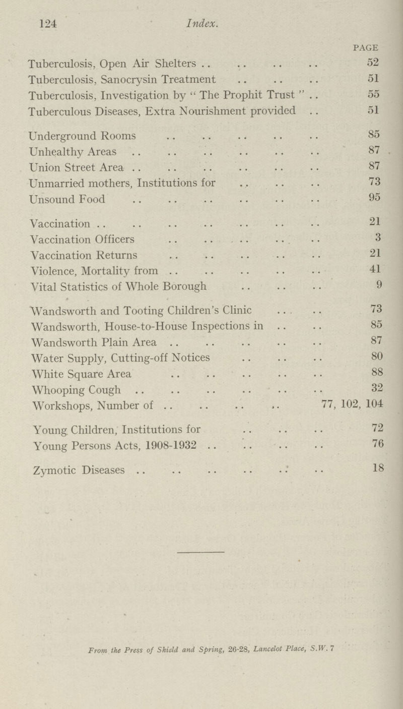 124 Index. PAGE Tuberculosis, Open Air Shelters 52 Tuberculosis, Sanocrysin Treatment 51 Tuberculosis, Investigation by  The Prophit Trust  55 Tuberculous Diseases, Extra Nourishment provided 51 Underground Rooms 85 Unhealthy Areas 87 Union Street Area 87 Unmarried mothers, Institutions for 73 Unsound Food 95 Vaccination 21 Vaccination Officers 3 Vaccination Returns 21 Violence, Mortality from 41 Vital Statistics of Whole Borough 9 Wandsworth and Tooting Children's Clinic 73 Wandsworth, House-to-House Inspections in 85 Wandsworth Plain Area 87 Water Supply, Cutting-off Notices 80 White Square Area 88 Whooping Cough 32 Workshops, Number of 77, 102, 104 Young. Children, Institutions for 72 Young Persons Acts, 1908-1932 76 Zymotic Diseases 18 From the Press of Shield and Spring, 26-28, Lancelot Place, S.W.7