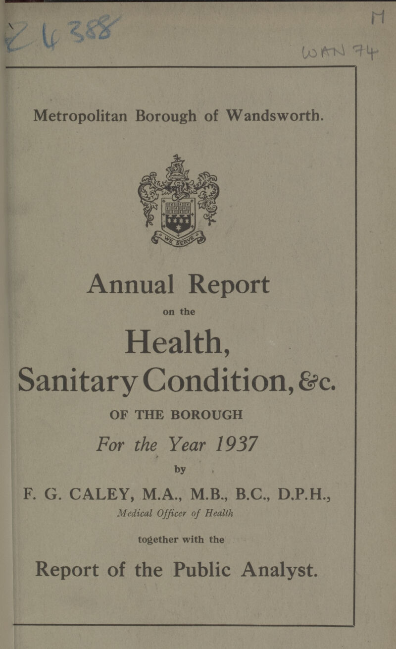 AC 388 WAN 74 Metropolitan Borough of Wandsworth. Annual Report on the Health, Sanitary Condition, &c. OF THE BOROUGH For the Year 1937 by F. G. CALEY, M.A., M.B., B.C., D.P.H., Medical Officer of Health together with the Report of the Public Analyst.