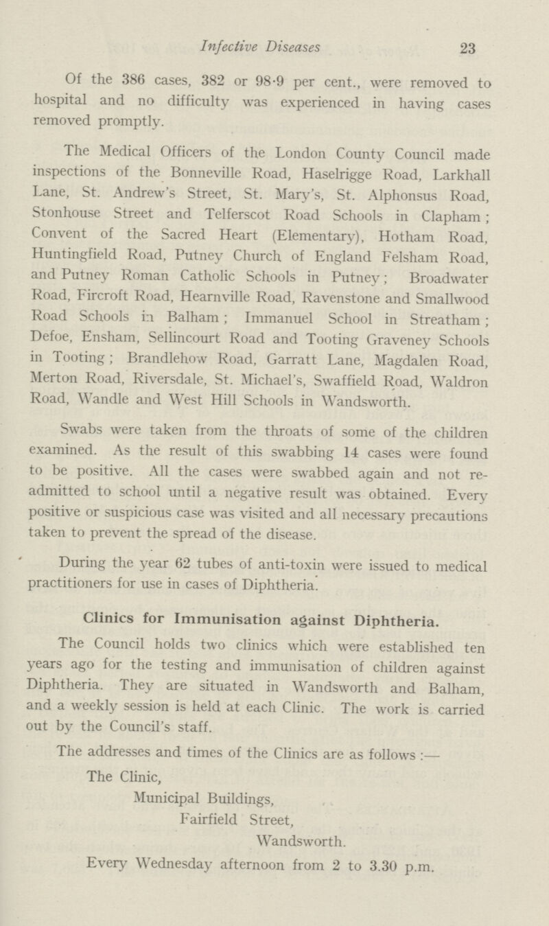 Infective Diseases 23 Of the 386 cases, 382 or 98.9 per cent., were removed to hospital and no difficulty was experienced in having cases removed promptly. The Medical Officers of the London County Council made inspections of the Bonneville Road, Haselrigge Road, Larkhall Lane, St. Andrew's Street, St. Mary's, St. Alphonsus Road, Stonhouse Street and Telferscot Road Schools in Clapham; Convent of the Sacred Heart (Elementary), Hotham Road, Huntingfield Road, Putney Church of England Felsham Road, and Putney Roman Catholic Schools in Putney; Broadwater Road, Fircroft Road, Hearnville Road, Ravenstone and Smallwood Road Schools in Balham; Immanuel School in Streatham; Defoe, Ensham, Sellincourt Road and Tooting Graveney Schools in Tooting; Brandlehow Road, Garratt Lane, Magdalen Road, Merton Road, Riversdale, St. Michael's, Swaffield Road, Waldron Road, Wandle and West Hill Schools in Wandsworth. Swabs were taken from the throats of some of the children examined. As the result of this swabbing 14 cases were found to be positive. All the cases were swabbed again and not re admitted to school until a negative result was obtained. Every positive or suspicious case was visited and all necessary precautions taken to prevent the spread of the disease. During the year 62 tubes of anti-toxin were issued to medical practitioners for use in cases of Diphtheria. Clinics for Immunisation against Diphtheria. The Council holds two clinics which were established ten years ago for the testing and immunisation of children against Diphtheria. They are situated in Wandsworth and Balham, and a weekly session is held at each Clinic. The work is carried out by the Council's staff. The addresses and times of the Clinics are as follows:— The Clinic, Municipal Buildings, Fairfield Street, Wandsworth. Every Wednesday afternoon from 2 to 3.30 p.m.