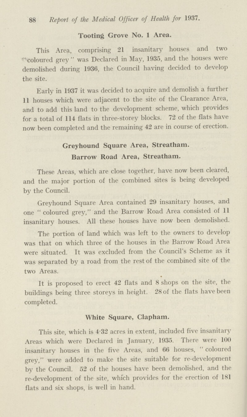 88 Report of the Medical Officer of Health for 1937. Tooting Grove No. 1 Area. This Area, comprising 21 insanitary houses and two coloured grey was Declared in May, 1935, and the houses were demolished during 1936, the Council having decided to develop the site. Early in 1937 it was decided to acquire and demolish a further 11 houses which were adjacent to the site of the Clearance Area, and to add this land to the development scheme, which provides for a total of 114 flats in three-storey blocks. 72 of the flats have now been completed and the remaining 42 are in course of erection. Greyhound Square Area, Streatham. Barrow Road Area, Streatham. These Areas, which are close together, have now been cleared, and the major portion of the combined sites is being developed by the Council. Greyhound Square Area contained 29 insanitary houses, and one coloured grey, and the Barrow Road Area consisted of 11 insanitary houses. All these houses have now been demolished. The portion of land which was left to the owners to develop was that on which three of the houses in the Barrow Road Area were situated. It was excluded from the Council's Scheme as it was separated by a road from the rest of the combined site of the two Areas. It is proposed to erect 42 flats and 8 shops on the site, the buildings being three storeys in height. 28 of the flats have been completed. White Square, Clapham. This site, which is 4.32 acres in extent, included five insanitary Areas which were Declared in January, 1935. There were 100 insanitary houses in the five Areas, and 66 houses, coloured grey, were added to make the site suitable for re-development by the Council. 52 of the houses have been demolished, and the re-development of the site, which provides for the erection of 181 flats and six shops, is well in hand.