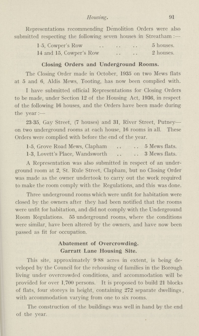 Housing. 91 Representations recommending Demolition Orders were also submitted respecting the following seven houses in Streatham:— 15, Cowper's Row 5 houses. 14 and 15, Cowper's Row 2 houses. Closing Orders and Underground Rooms. The Closing Order made in October, 1935 on two Mews flats at 5 and 6, Aldis Mews, Tooting, has now been complied with. I have submitted official Representations for Closing Orders to be made, under Section 12 of the Housing Act, 1936, in respect of the following 16 houses, and the Orders have been made during the year:— 23-35, Gay Street, (7 houses) and 31, River Street, Putney— on two underground rooms at each house, 16 rooms in all. These Orders were complied with before the end of the year. 1-5, Grove Road Mews, Clapham 5 Mews flats. 1-3, Lovett's Place, Wandsworth 3 Mews flats. A Representation was also submitted in respect of an under ground room at 2, St. Rule Street, Clapham, but no Closing Order was made as the owner undertook to carry out the work required to make the room comply with the Regulations, and this was done. Three underground rooms which were unfit for habitation were closed by the owners after they had been notified that the rooms were unfit for habitation, and did not comply with the Underground Room Regulations. 55 underground rooms, where the conditions were similar, have been altered by the owners, and have now been passed as fit for occupation. Abatement of Overcrowding. Garratt Lane Housing Site. This site, approximately 9.88 acres in extent, is being de veloped by the Council for the rehousing of families in the Borough living under overcrowded conditions, and accommodation will be provided for over 1,700 persons. It is proposed to build 21 blocks of flats, four storeys in height, containing 272 separate dwellings, with accommodation varying from one to six rooms. The construction of the buildings was well in hand by the end of the year.