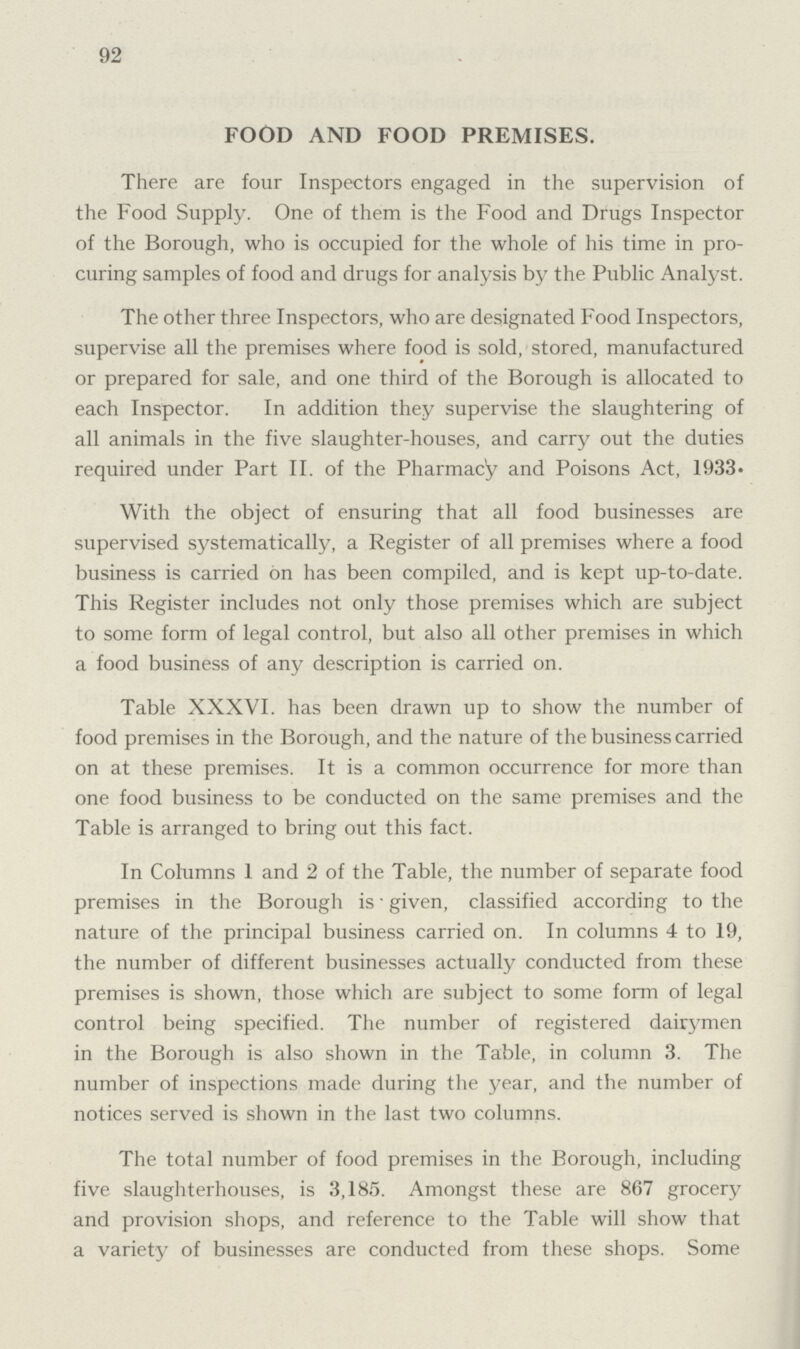 92 FOOD AND FOOD PREMISES. There are four Inspectors engaged in the supervision of the Food Supply. One of them is the Food and Drugs Inspector of the Borough, who is occupied for the whole of his time in pro curing samples of food and drugs for analysis by the Public Analyst. The other three Inspectors, who are designated Food Inspectors, supervise all the premises where food is sold, stored, manufactured or prepared for sale, and one third of the Borough is allocated to each Inspector. In addition they supervise the slaughtering of all animals in the five slaughter-houses, and carry out the duties required under Part II. of the Pharmacy and Poisons Act, 1933. With the object of ensuring that all food businesses are supervised systematically, a Register of all premises where a food business is carried on has been compiled, and is kept up-to-date. This Register includes not only those premises which are subject to some form of legal control, but also all other premises in which a food business of any description is carried on. Table XXXVI. has been drawn up to show the number of food premises in the Borough, and the nature of the business carried on at these premises. It is a common occurrence for more than one food business to be conducted on the same premises and the Table is arranged to bring out this fact. In Columns 1 and 2 of the Table, the number of separate food premises in the Borough is given, classified according to the nature of the principal business carried on. In columns 4 to 19, the number of different businesses actually conducted from these premises is shown, those which are subject to some form of legal control being specified. The number of registered dairymen in the Borough is also shown in the Table, in column 3. The number of inspections made during the year, and the number of notices served is shown in the last two columns. The total number of food premises in the Borough, including five slaughterhouses, is 3,185. Amongst these are 867 grocery and provision shops, and reference to the Table will show that a variety of businesses are conducted from these shops. Some