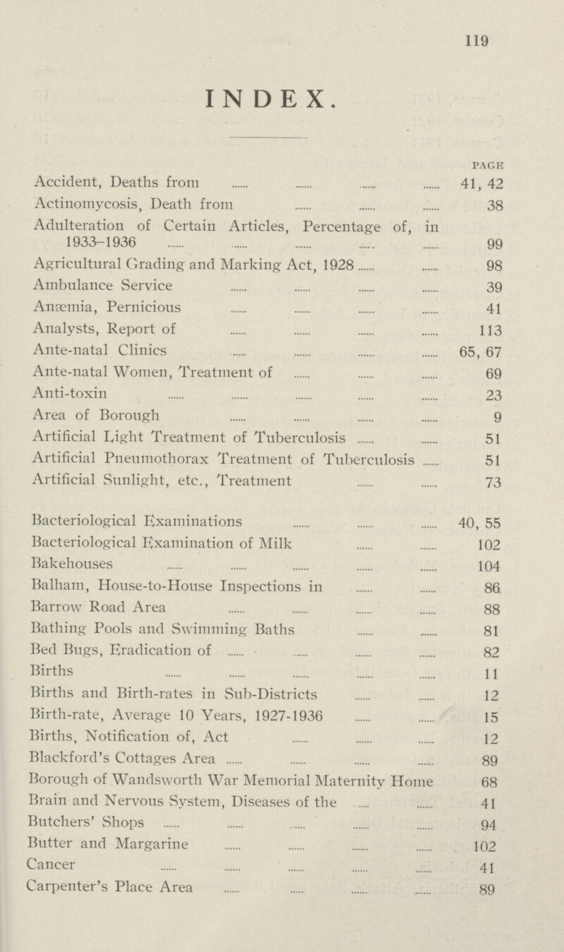 119 INDEX. pack Accident, Deaths from 41, 42 Actinomycosis, Death from 38 Adulteration of Certain Articles, Percentage of, in 1933-1936 99 Agricultural Grading and Marking Act, 1928 98 Ambulance Service 39 Anaemia, Pernicious 41 Analysts, Report of 113 Ante-natal Clinics 65, 67 Ante-natal Women, Treatment of 69 Anti-toxin 23 Area of Borough 9 Artificial Light Treatment of Tuberculosis 51 Artificial Pneumothorax Treatment of Tuberculosis 51 Artificial Sunlight, etc., Treatment 73 Bacteriological Examinations 40, 55 Bacteriological Examination of Milk 102 Bakehouses 104 Balham, House-to-House Inspections in 86 Barrow Road Area 88 Bathing Pools and Swimming Baths 81 Bed Bugs, Eradication of 82 Births 11 Births and Birth-rates in Sub-Districts 12 Birth-rate, Average 10 Years, 1927-1936 15 Births, Notification of, Act 12 Blackford's Cottages Area 89 Borough of Wandsworth War Memorial Maternity Home 68 Brain and Nervous System, Diseases of the 41 Butchers' Shops 94 Butter and Margarine 102 Cancer 41 Carpenter's Place Area 89