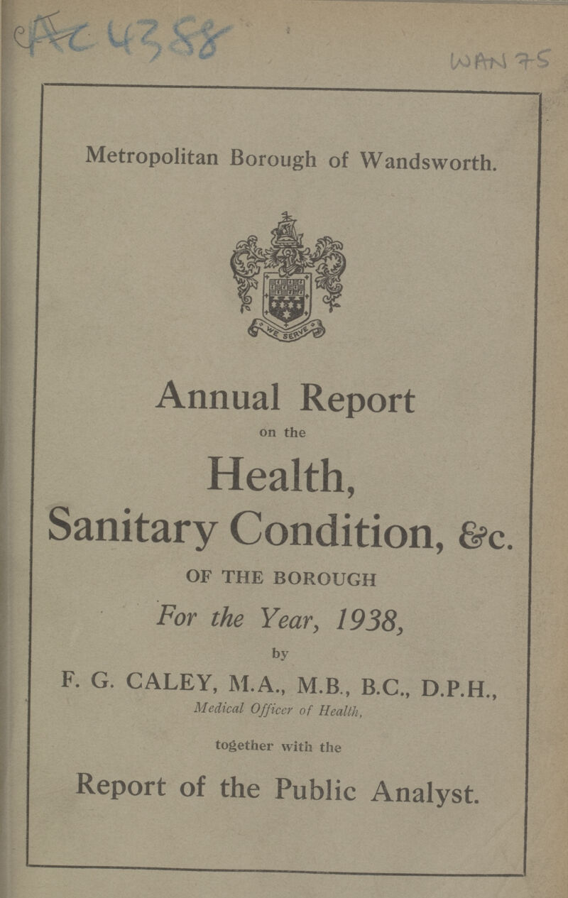 Ac 4388 WAN 75 Metropolitan Borough of Wandsworth. Annual Report on the Health, Sanitary Condition, &c. OF THE BOROUGH For the Year, 1938, by F. G. CALEY, M.A., M.B, B.C., D.P.H., Medical Officer of Health, together with the Report of the Public Analyst.