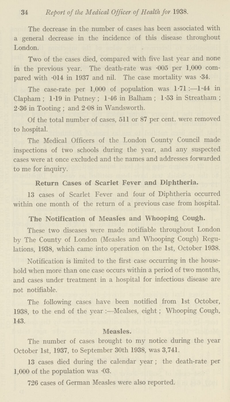 34 Report of the Medical Officer of Health for 1938. The decrease in the number of cases has been associated with a general decrease in the incidence of this disease throughout London. Two of the cases died, compared with five last year and none in the previous year. The death-rate was .005 per 1,000 com pared with .014 in 1937 and nil. The case mortality was .34. The case-rate per 1,000 of population was 1.71:—1.44 in Clapham; 1.19 in Putney; 1.46 in Balham; 1.53 in Streatham; 2.36 in Tooting ; and 2.08 in Wandsworth. Of the total number of cases, 511 or 87 per cent. were removed to hospital. The Medical Officers of the London County Council made inspections of two schools during the year, and any suspected cases were at once excluded and the names and addresses forwarded to me for inquiry. Return Cases of Scarlet Fever and Diphtheria. 13 cases of Scarlet Fever and four of Diphtheria occurred within one month of the return of a previous case from hospital. The Notification of Measles and Whooping Cough. These two diseases were made notifiable throughout London by The County of London (Measles and Whooping Cough) Regu lations, 1938, which came into operation on the 1st, October 1938. Notification is limited to the first case occurring in the house hold when more than one case occurs within a period of two months, and cases under treatment in a hospital for infectious disease are not notifiable. The following cases have been notified from 1st October, 1938, to the end of the year:—Mealses, eight; Whooping Cough, 143. Measles. The number of cases brought to my notice during the year October 1st, 1937, to September 30th 1938, was 3,741. 13 cases died during the calendar year; the death-rate per 1,000 of the population was .03. 726 cases of German Measles were also reported.