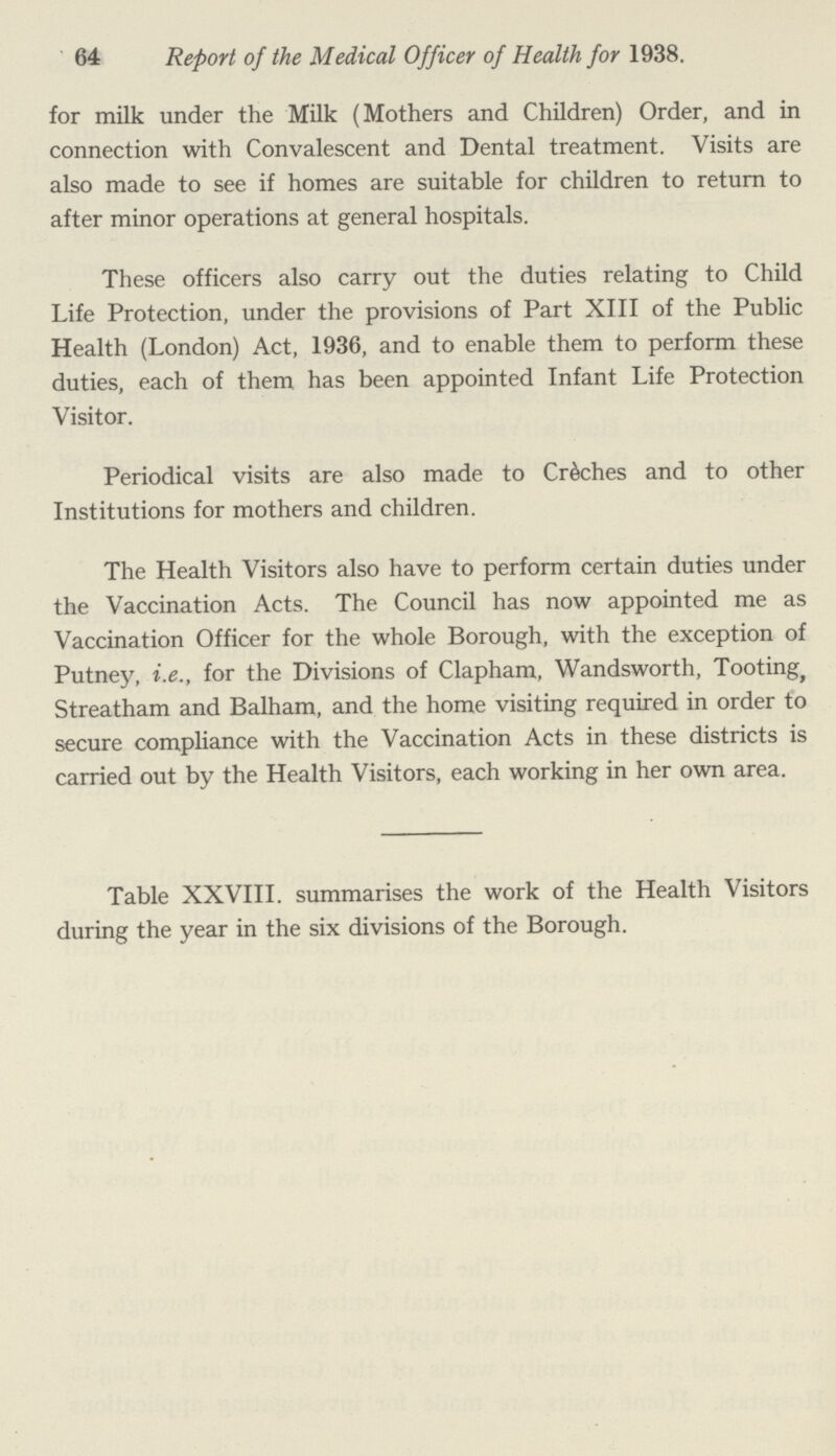 64 Report of the Medical Officer of Health for 1938. for milk under the Milk (Mothers and Children) Order, and in connection with Convalescent and Dental treatment. Visits are also made to see if homes are suitable for children to return to after minor operations at general hospitals. These officers also carry out the duties relating to Child Life Protection, under the provisions of Part XIII of the Public Health (London) Act, 1936, and to enable them to perform these duties, each of them has been appointed Infant Life Protection Visitor. Periodical visits are also made to Crèches and to other Institutions for mothers and children. The Health Visitors also have to perform certain duties under the Vaccination Acts. The Council has now appointed me as Vaccination Officer for the whole Borough, with the exception of Putney, i.e., for the Divisions of Clapham, Wandsworth, Tooting, Streatham and Balham, and the home visiting required in order to secure compliance with the Vaccination Acts in these districts is carried out by the Health Visitors, each working in her own area. Table XXVIII. summarises the work of the Health Visitors during the year in the six divisions of the Borough.