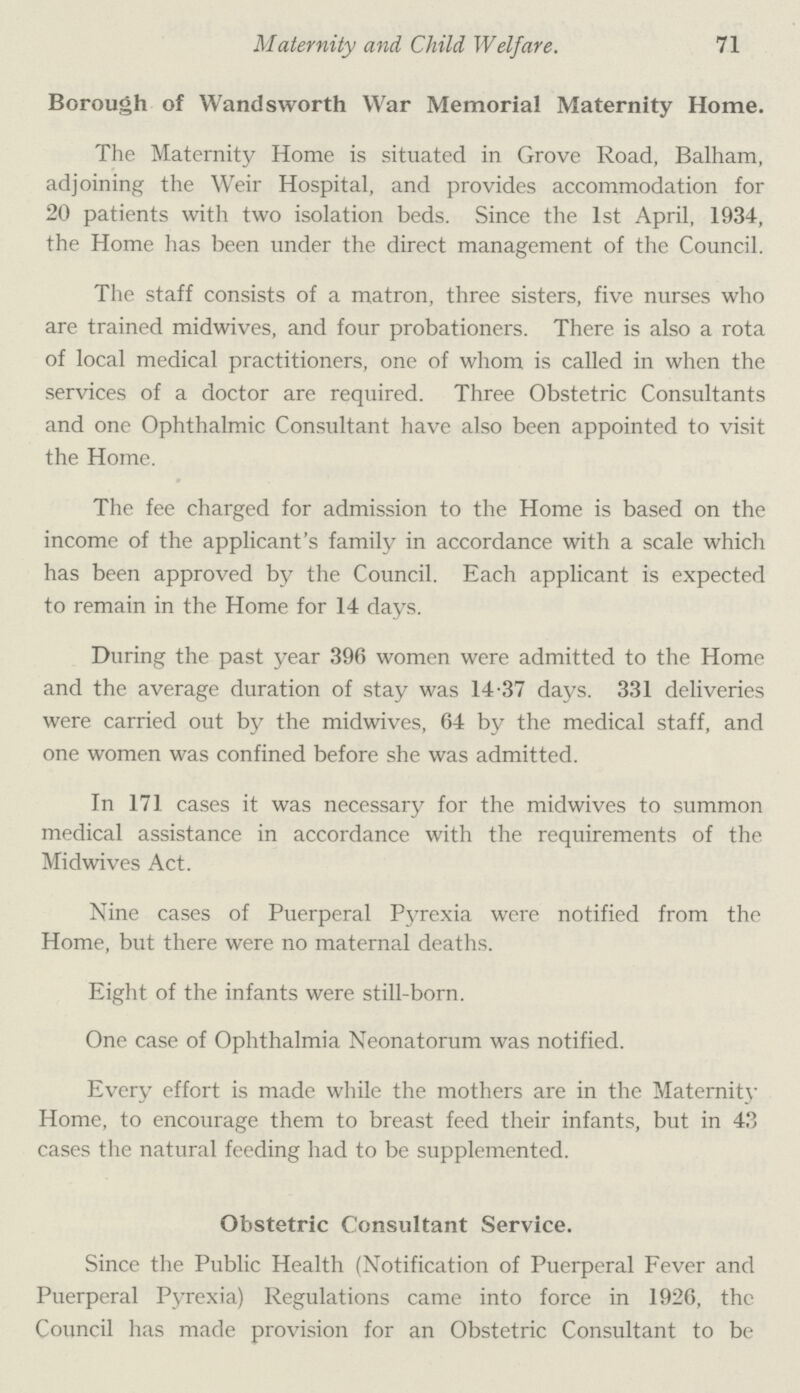 Maternity and Child Welfare. 71 Borough of Wandsworth War Memorial Maternity Home. The Maternity Home is situated in Grove Road, Balham, adjoining the Weir Hospital, and provides accommodation for 20 patients with two isolation beds. Since the 1st April, 1934, the Home has been under the direct management of the Council. The staff consists of a matron, three sisters, five nurses who are trained midwives, and four probationers. There is also a rota of local medical practitioners, one of whom is called in when the services of a doctor are required. Three Obstetric Consultants and one Ophthalmic Consultant have also been appointed to visit the Home. The fee charged for admission to the Home is based on the income of the applicant's family in accordance with a scale which has been approved by the Council. Each applicant is expected to remain in the Home for 14 days. During the past year 396 women were admitted to the Home and the average duration of stay was 14.37 days. 331 deliveries were carried out by the midwives, 64 by the medical staff, and one women was confined before she was admitted. In 171 cases it was necessary for the midwives to summon medical assistance in accordance with the requirements of the Midwives Act. Nine cases of Puerperal Pyrexia were notified from the Home, but there were no maternal deaths. Eight of the infants were still-born. One case of Ophthalmia Neonatorum was notified. Every effort is made while the mothers are in the Maternity Home, to encourage them to breast feed their infants, but in 43 cases the natural feeding had to be supplemented. Obstetric Consultant Service. Since the Public Health (Notification of Puerperal Fever and Puerperal Pyrexia) Regulations came into force in 1926, the Council has made provision for an Obstetric Consultant to be