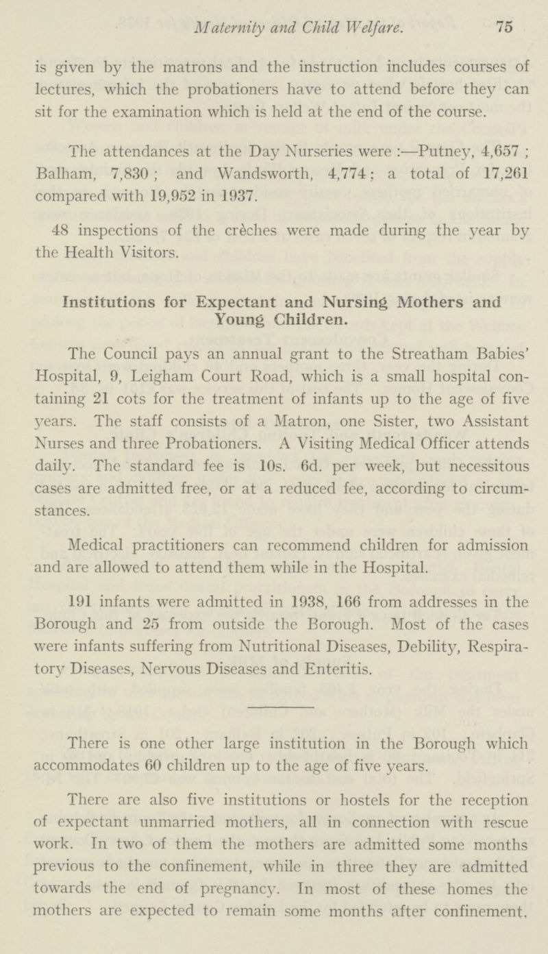 Maternity and Child Welfare. 75 is given by the matrons and the instruction includes courses of lectures, which the probationers have to attend before they can sit for the examination which is held at the end of the course. The attendances at the Day Nurseries were:—Putney, 4,657; Balham, 7,830; and Wandsworth, 4,774; a total of 17,261 compared with 19,952 in 1937. 48 inspections of the crèches were made during the year by the Health Visitors. Institutions for Expectant and Nursing Mothers and Young Children. The Council pays an annual grant to the Streatham Babies' Hospital, 9, Leigham Court Road, which is a small hospital con taining 21 cots for the treatment of infants up to the age of five years. The staff consists of a Matron, one Sister, two Assistant Nurses and three Probationers. A Visiting Medical Officer attends daily. The standard fee is 10s. 6d. per week, but necessitous cases are admitted free, or at a reduced fee, according to circum stances. Medical practitioners can recommend children for admission and are allowed to attend them while in the Hospital. 191 infants were admitted in 1938, 166 from addresses in the Borough and 25 from outside the Borough. Most of the cases were infants suffering from Nutritional Diseases, Debility, Respira tory Diseases, Nervous Diseases and Enteritis. There is one other large institution in the Borough which accommodates 60 children up to the age of five years. There are also five institutions or hostels for the reception of expectant unmarried mothers, all in connection with rescue work. In two of them the mothers are admitted some months previous to the confinement, while in three they are admitted towards the end of pregnancy. In most of these homes the mothers are expected to remain some months after confinement.