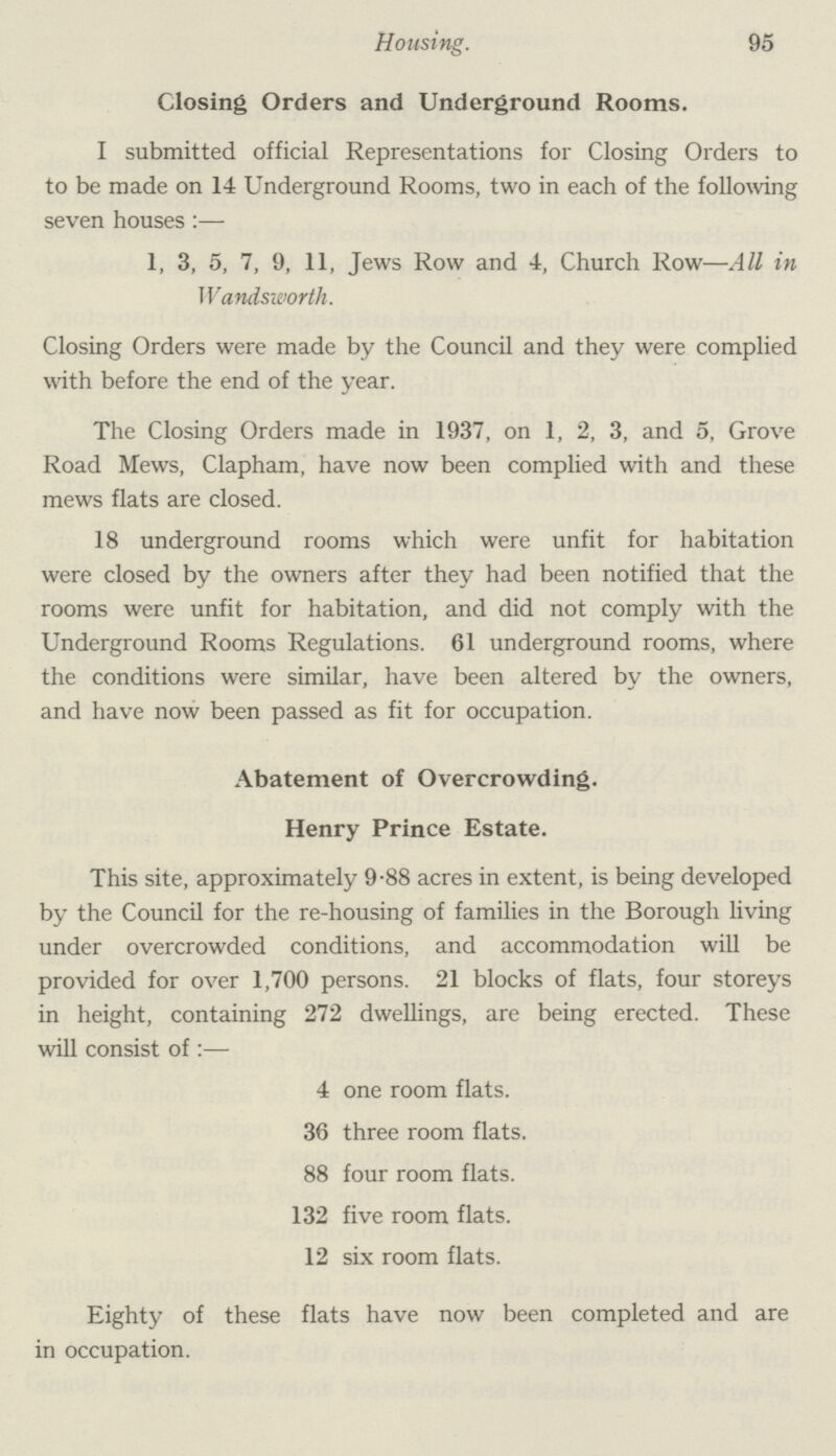 Housing. 95 Closing Orders and Underground Rooms. I submitted official Representations for Closing Orders to to be made on 14 Underground Rooms, two in each of the following seven houses:— 1, 3, 5, 7, 9, 11, Jews Row and 4, Church Row—All in Wandsworth. Closing Orders were made by the Council and they were complied with before the end of the year. The Closing Orders made in 1937, on 1, 2, 3, and 5, Grove Road Mews, Clapham, have now been complied with and these mews flats are closed. 18 underground rooms which were unfit for habitation were closed by the owners after they had been notified that the rooms were unfit for habitation, and did not comply with the Underground Rooms Regulations. 61 underground rooms, where the conditions were similar, have been altered by the owners, and have now been passed as fit for occupation. Abatement of Overcrowding. Henry Prince Estate. This site, approximately 9.88 acres in extent, is being developed by the Council for the re-housing of families in the Borough living under overcrowded conditions, and accommodation will be provided for over 1,700 persons. 21 blocks of flats, four storeys in height, containing 272 dwellings, are being erected. These will consist of:— 4 one room flats. 36 three room flats. 88 four room flats. 132 five room flats. 12 six room flats. Eighty of these flats have now been completed and are in occupation.