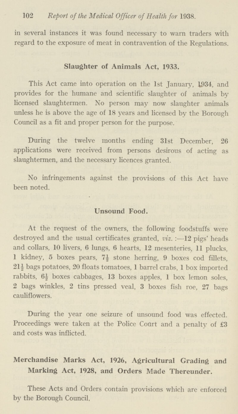 102 Report of the Medical Officer of Health for 1938. in several instances it was found necessary to warn traders with regard to the exposure of meat in contravention of the Regulations. Slaughter of Animals Act, 1933. This Act came into operation on the 1st January, 1934, and provides for the humane and scientific slaughter of animals by licensed slaughtermen. No person may now slaughter animals unless he is above the age of 18 years and licensed by the Borough Council as a fit and proper person for the purpose. During the twelve months ending 31st December, 26 applications were received from persons desirous of acting as slaughtermen, and the necessary licences granted. No infringements against the provisions of this Act have been noted. Unsound Food. At the request of the owners, the following foodstuffs were destroyed and the usual certificates granted, viz.:—12 pigs' heads and collars, 10 livers, 6 lungs, 6 hearts, 12 mesenteries, 11 plucks, 1 kidney, 5 boxes pears, 7½ stone herring, 9 boxes cod fillets, 21½ bags potatoes, 20 floats tomatoes, 1 barrel crabs, 1 box imported rabbits, 6½ boxes cabbages, 13 boxes apples, 1 box lemon soles, 2 bags winkles, 2 tins pressed veal, 3 boxes fish roe, 27 bags cauliflowers. During the year one seizure of unsound food was effected. Proceedings were taken at the Police Court and a penalty of £3 and costs was inflicted. Merchandise Marks Act, 1926, Agricultural Grading and Marking Act, 1928, and Orders Made Thereunder. These Acts and Orders contain provisions which are enforced by the Borough Council,