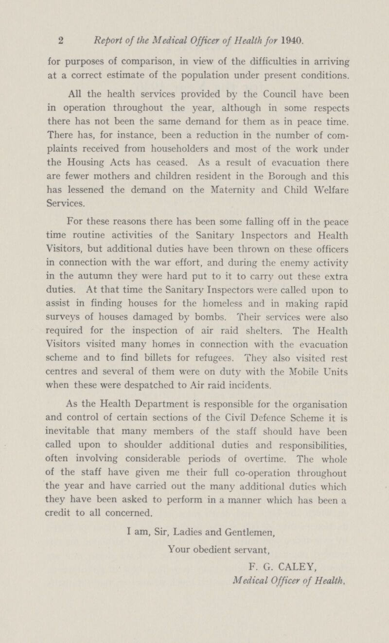 2 Report of the Medical Officer of Health for 1940. for purposes of comparison, in view of the difficulties in arriving at a correct estimate of the population under present conditions. All the health services provided by the Council have been in operation throughout the year, although in some respects there has not been the same demand for them as in peace time. There has, for instance, been a reduction in the number of com plaints received from householders and most of the work under the Housing Acts has ceased. As a result of evacuation there are fewer mothers and children resident in the Borough and this has lessened the demand on the Maternity and Child Welfare Services. For these reasons there has been some falling off in the peace time routine activities of the Sanitary Inspectors and Health Visitors, but additional duties have been thrown on these officers in connection with the war effort, and during the enemy activity in the autumn they were hard put to it to carry out these extra duties. At that time the Sanitary Inspectors were called upon to assist in finding houses for the homeless and in making rapid surveys of houses damaged by bombs. Their services were also required for the inspection of air raid shelters. The Health Visitors visited many homes in connection with the evacuation scheme and to find billets for refugees. They also visited rest centres and several of them were on duty with the Mobile Units when these were despatched to Air raid incidents. As the Health Department is responsible for the organisation and control of certain sections of the Civil Defence Scheme it is inevitable that many members of the staff should have been called upon to shoulder additional duties and responsibilities, often involving considerable periods of overtime. The whole of the staff have given me their full co-operation throughout the year and have carried out the many additional duties which they have been asked to perform in a manner which has been a credit to all concerned. I am, Sir, Ladies and Gentlemen, Your obedient servant, F. G. CALEY, Medical Officer of Health,