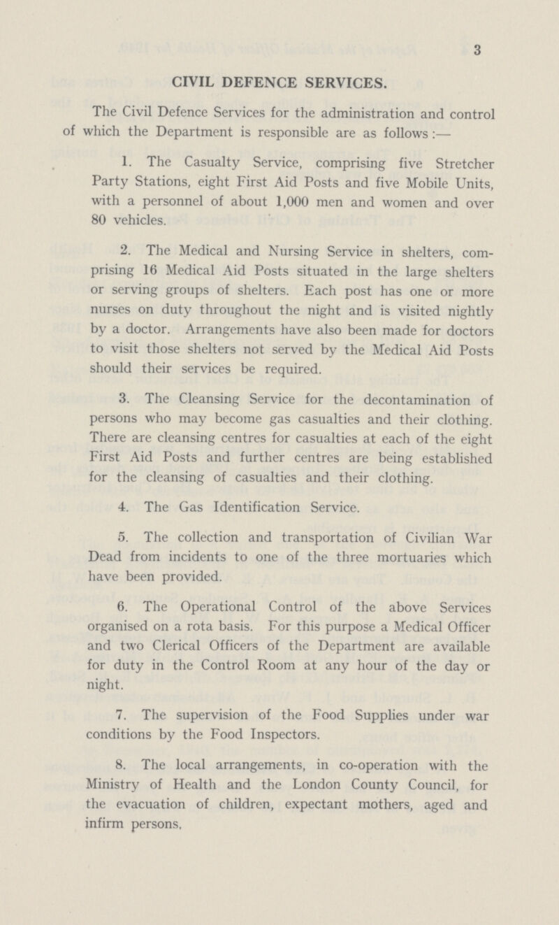 3 CIVIL DEFENCE SERVICES. The Civil Defence Services for the administration and control of which the Department is responsible are as follows:— 1. The Casualty Service, comprising five Stretcher Party Stations, eight First Aid Posts and five Mobile Units, with a personnel of about 1,000 men and women and over 80 vehicles. 2. The Medical and Nursing Service in shelters, com prising 16 Medical Aid Posts situated in the large shelters or serving groups of shelters. Each post has one or more nurses on duty throughout the night and is visited nightly by a doctor. Arrangements have also been made for doctors to visit those shelters not served by the Medical Aid Posts should their services be required. 3. The Cleansing Service for the decontamination of persons who may become gas casualties and their clothing. There are cleansing centres for casualties at each of the eight First Aid Posts and further centres are being established for the cleansing of casualties and their clothing. 4. The Gas Identification Service. 5. The collection and transportation of Civilian War Dead from incidents to one of the three mortuaries which have been provided. 6. The Operational Control of the above Services organised on a rota basis. For this purpose a Medical Officer and two Clerical Officers of the Department are available for duty in the Control Room at any hour of the day or night. 7. The supervision of the Food Supplies under war conditions by the Food Inspectors. 8. The local arrangements, in co-operation with the Ministry of Health and the London County Council, for the evacuation of children, expectant mothers, aged and infirm persons,