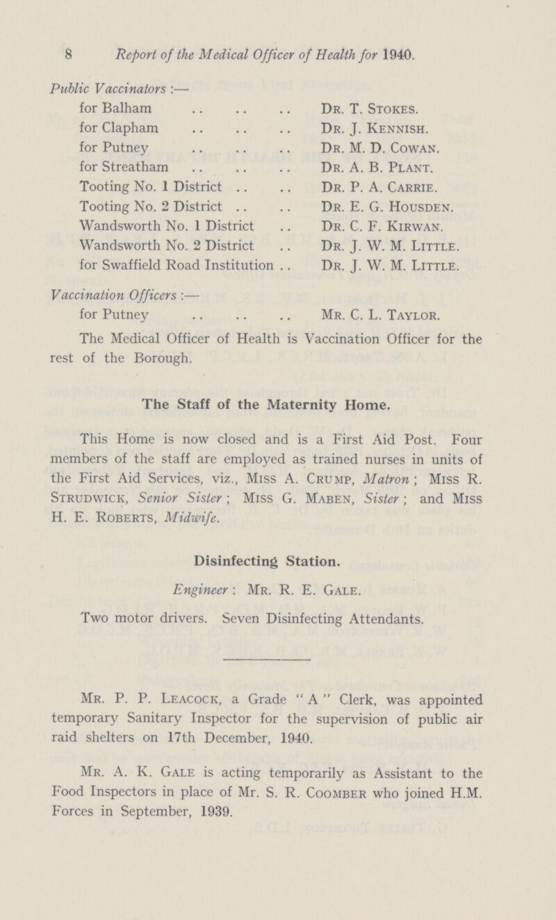 8 Report of the Medical Officer of Health for 1940. Public Vaccinators:— for Balham Dr. T. Stokes. for Clapham Dr. J. Kennish. for Putney Dr. M. D. Cowan. for Streatham Dr. A. B. Plant. Tooting No. 1 District Dr. P. A. Carrie. Tooting No. 2 District Dr. E. G. Housden. Wandsworth No. 1 District Dr. C. F. Kirwan. Wandsworth No. 2 District Dr. J. W. M. Little. for Swaffield Road Institution Dr. J. W. M. Little. Vaccination Officers :— for Putney Mr. C. L. Taylor. The Medical Officer of Health is Vaccination Officer for the rest of the Borough. The Staff of the Maternity Home. This Home is now closed and is a First Aid Post. Four members of the staff are employed as trained nurses in units of the First Aid Services, viz., Miss A. Crump, Matron-, Miss R. Strudwick, Senior Sister; Miss G. Maben, Sister; and Miss H. E. Roberts, Midwife. Disinfecting Station. Engineer: Mr. R. E. Gale. Two motor drivers. Seven Disinfecting Attendants. Mr. P. P. Leacock, a Grade A Clerk, was appointed temporary Sanitary Inspector for the supervision of public air raid shelters on 17th December, 1940. Mr. A. K. Gale is acting temporarily as Assistant to the Food Inspectors in place of Mr. S. R. Coomber who joined H.M. Forces in September, 1939.