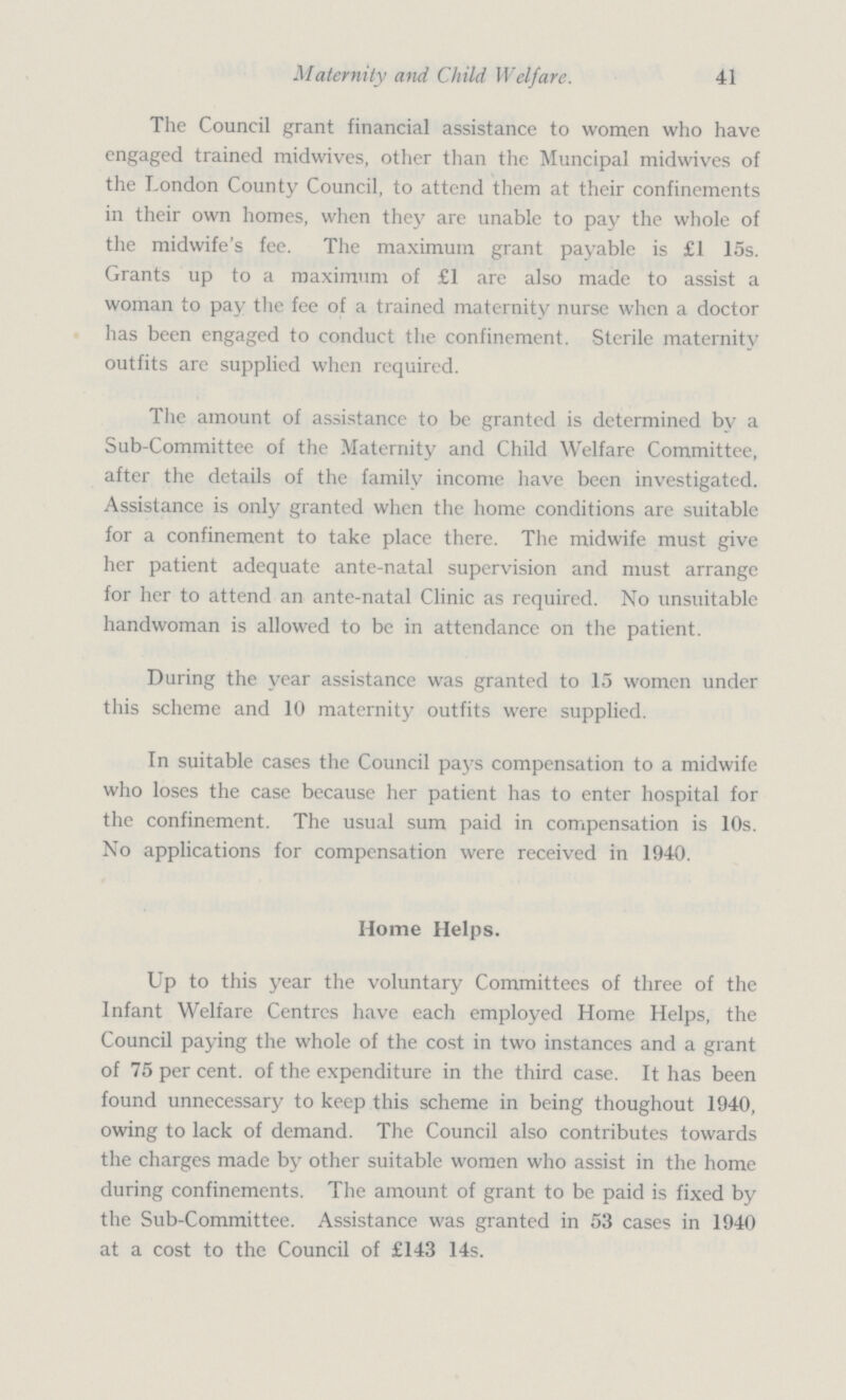 41 Maternity and Child Welfare. The Council grant financial assistance to women who have engaged trained midwives, other than the Muncipal midwives of the London County Council, to attend them at their confinements in their own homes, when they are unable to pay the whole of the midwife's fee. The maximum grant payable is £1 15s. Grants up to a maximum of £1 are also made to assist a woman to pay the fee of a trained maternity nurse when a doctor has been engaged to conduct the confinement. Sterile maternity outfits are supplied when required. The amount of assistance to be granted is determined by a Sub-Committee of the Maternity and Child Welfare Committee, after the details of the family income have been investigated. Assistance is only granted when the home conditions are suitable for a confinement to take place there. The midwife must give her patient adequate ante-natal supervision and must arrange for her to attend an ante-natal Clinic as required. No unsuitable handwoman is allowed to be in attendance on the patient. During the year assistance was granted to 15 women under this scheme and 10 maternity outfits were supplied. In suitable cases the Council pays compensation to a midwife who loses the case because her patient has to enter hospital for the confinement. The usual sum paid in compensation is 10s. No applications for compensation were received in 1940. Home Helps. Up to this year the voluntary Committees of three of the Infant Welfare Centres have each employed Home Helps, the Council paying the whole of the cost in two instances and a grant of 75 per cent, of the expenditure in the third case. It has been found unnecessary to keep this scheme in being thoughout 1940, owing to lack of demand. The Council also contributes towards the charges made by other suitable women who assist in the home during confinements. The amount of grant to be paid is fixed by the Sub-Committee. Assistance was granted in 53 cases in 1940 at a cost to the Council of £143 14s.