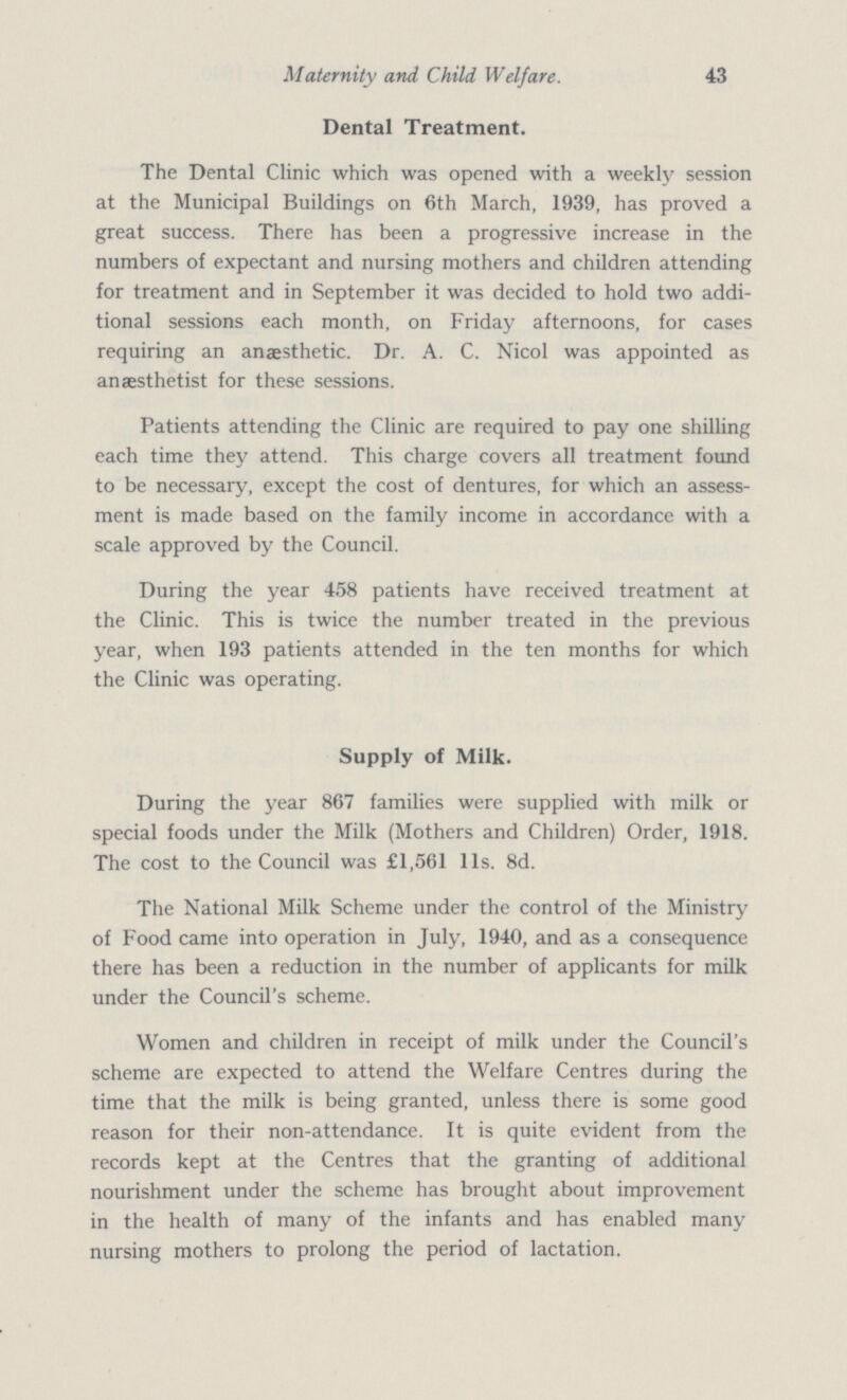 43 Maternity and Child Welfare. Dental Treatment. The Dental Clinic which was opened with a weekly session at the Municipal Buildings on 6th March, 1939, has proved a great success. There has been a progressive increase in the numbers of expectant and nursing mothers and children attending for treatment and in September it was decided to hold two addi tional sessions each month, on Friday afternoons, for cases requiring an anaesthetic. Dr. A. C. Nicol was appointed as anaesthetist for these sessions. Patients attending the Clinic are required to pay one shilling each time they attend. This charge covers all treatment found to be necessary, except the cost of dentures, for which an assess ment is made based on the family income in accordance with a scale approved by the Council. During the year 458 patients have received treatment at the Clinic. This is twice the number treated in the previous year, when 193 patients attended in the ten months for which the Clinic was operating. Supply of Milk. During the year 867 families were supplied with milk or special foods under the Milk (Mothers and Children) Order, 1918. The cost to the Council was £1,561 lis. 8d. The National Milk Scheme under the control of the Ministry of Food came into operation in July, 1940, and as a consequence there has been a reduction in the number of applicants for milk under the Council's scheme. Women and children in receipt of milk under the Council's scheme are expected to attend the Welfare Centres during the time that the milk is being granted, unless there is some good reason for their non-attendance. It is quite evident from the records kept at the Centres that the granting of additional nourishment under the scheme has brought about improvement in the health of many of the infants and has enabled many nursing mothers to prolong the period of lactation.
