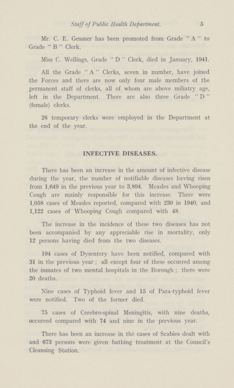 5 Staff of Public Health Department. Mr. C. E. Gessner has been promoted from Grade  A  to Grade  B  Clerk. Miss C. Wellings, Grade  D  Clerk, died in January, 1941. All the Grade  A  Clerks, seven in number, have joined the Forces and there are now only four male members of the permanent staff of clerks, all of whom are above miliatry age, left in the Department. There are also three Grade  D  (female) clerks. 26 temporary clerks were employed in the Department at the end of the year. INFECTIVE DISEASES. There has been an increase in the amount of infective disease during the year, the number of notifiable diseases having risen from 1,649 in the previous year to 3,894. Measles and Whooping Cough are mainly responsible for this increase. There were 1,058 cases of Measles reported, compared with 230 in 1940, and 1,122 cases of Whooping Cough compared with 48. The increase in the incidence of these two diseases has not been accompanied by any appreciable rise in mortality, only 12 persons having died from the two diseases. 194 cases of Dysentery have been notified, compared with 31 in the previous year ; all except four of these occurred among the inmates of two mental hospitals in the Borough ; there were 20 deaths. Nine cases of Typhoid fever and 15 of Para-typhoid fever were notified. Two of the former died. 75 cases of Cerebro-spinal Meningitis, with nine deaths, occurred compared with 74 and nine in the previous year. There has been an increase in the cases of Scabies dealt with and 673 persons were given bathing treatment at the Council's Cleansing Station,