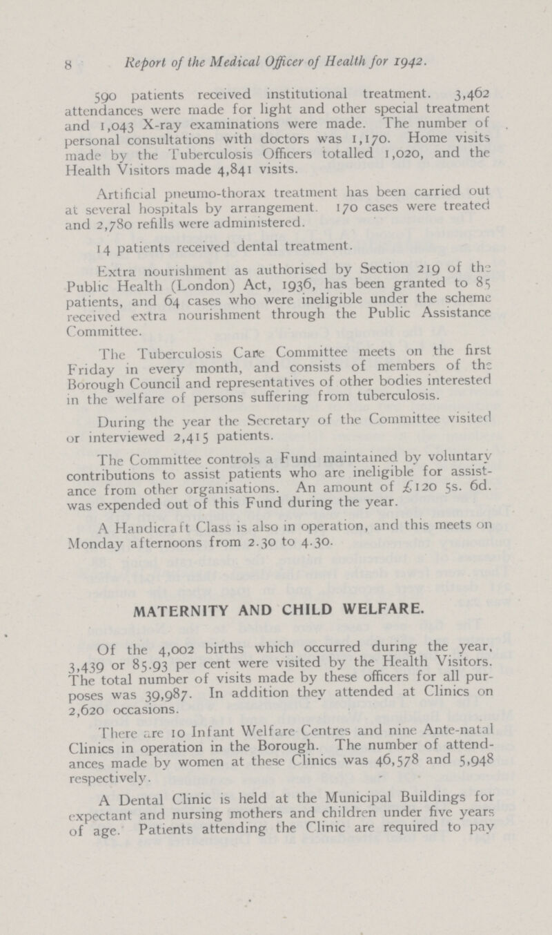 8 Report of the Medical Officer of Health for 1942. 590 patients received institutional treatment. 3,462 attendances were made for light and other special treatment and 1,043 X-ray examinations were made. The number of personal consultations with doctors was 1,170. Home visits made by the Tuberculosis Officers totalled 1,020, and the Health Visitors made 4,841 visits. Artificial pneumo-thorax treatment has been carried out at several hospitals by arrangement. 170 cases were treated and 2,780 refills were administered. 14 patients received dental treatment. Extra nourishment as authorised by Section 219 of the Public Health (London) Act, 1936, has been granted to 85 patients, and 64 cases who were ineligible under the scheme received extra nourishment through the Public Assistance Committee. The Tuberculosis Care Committee meets on the first Friday in every month, and consists of members of the Borough Council and representatives of other bodies interested in the welfare of persons suffering from tuberculosis. During the year the Secretary of the Committee visited or interviewed 2,415 patients. The Committee controls a Fund maintained by voluntary contributions to assist patients who are ineligible for assist ance from other organisations. An amount of £120 5s. 6d. was expended out of this Fund during the year. A Handicraft Class is also in operation, and this meets on Monday afternoons from 2.30 to 4.30. MATERNITY AND CHILD WELFARE. Of the 4,002 births which occurred during the year, 3,439 or 85.93 per cent were visited by the Health Visitors. The total number of visits made by these officers for all pur poses was 39,987. In addition they attended at Clinics on 2,620 occasions. There are 10 Infant Welfare Centres and nine Ante-natal Clinics in operation in the Borough. The number of attend ances made by women at these Clinics was 46,578 and 5,948 respectively. A Dental Clinic is held at the Municipal Buildings for expectant and nursing mothers and children under five years of age. Patients attending the Clinic are required to pay