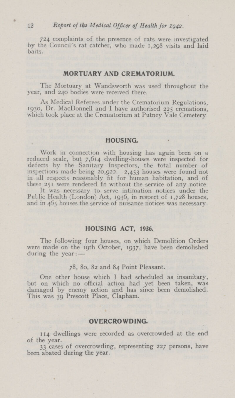 12 Report of the Medical Officer of Health for 1942. 724 complaints of the presence of rats were investigated by the Council's rat catcher, who made 1,298 visits and laid baits. MORTUARY AND CREMATORIUM. The Mortuary at Wandsworth was used throughout the year, and 240 bodies were received there. As Medical Referees under the Crematorium Regulations, 1930, Dr. MacDonnell and I have authorised 225 cremations, which took place at the Crematorium at Putney Vale Cemetery HOUSING. Work in connection with housing has again been on a reduced scale, but 7,614 dwelling-houses were inspected for defects by the Sanitary Inspectors, the total number of inspections made being 20,922. 2,453 houses were found not in all respects reasonably fit for human habitation, and of these 251 were rendered fit without the service of any notice It was necessary to serve intimation notices under the Public Health (London) Act, 1936, in respect of 1,728 houses, and in 465 houses the service of nuisance notices was necessary HOUSING ACT, 1936. The following four houses, on which Demolition Orders were made on the 19th October, 1937, have been demolished during the year:— 78, 80, 82 and 84 Point Pleasant. One other house which I had scheduled as insanitary, but on which no official action had yet been taken, was damaged by enemy action and has since been demolished. This was 39 Prescott Place, Clapham. OVERCROWDING. 114 dwellings were recorded as overcrowded at the end of the year. 33 cases of overcrowding, representing 227 persons, have been abated during the year.
