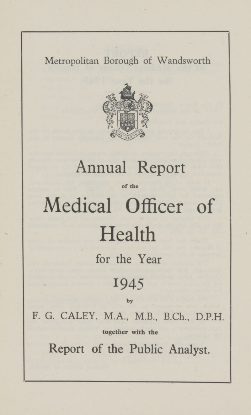 Metropolitan Borough of Wandsworth Annual Report of the Medical Officer of Health for the Year 1945 by F.G. CALEY, M.A., M.B., B.Ch., D.P.H. together with the Report of the Public Analyst.