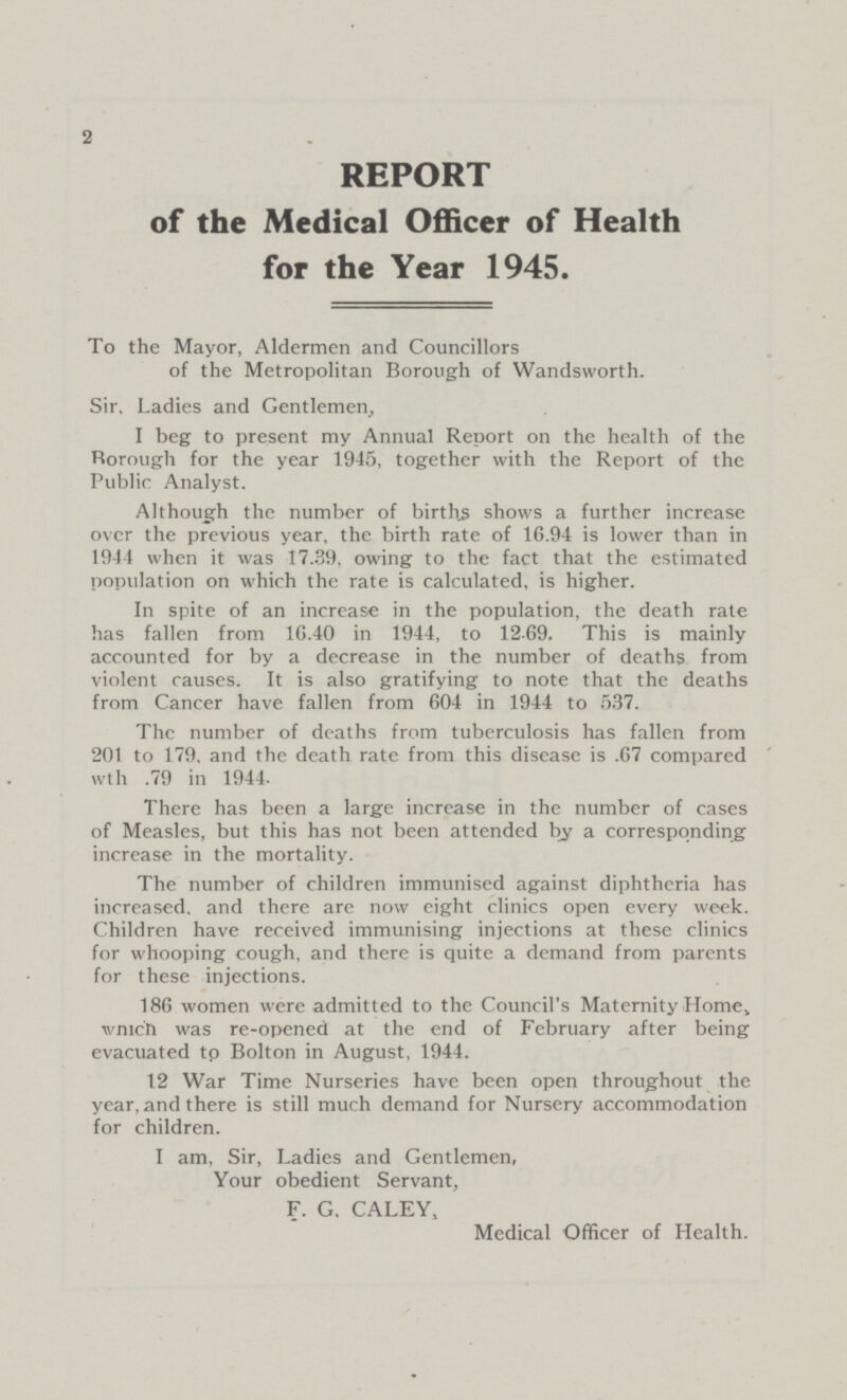 2 REPORT of the Medical Officer of Health for the Year 1945. To the Mayor, Aldermen and Councillors of the Metropolitan Borough of Wandsworth. Sir, Ladies and Gentlemen, I beg to present my Annual Report on the health of the Rorough for the year 1945, together with the Report of the Public Analyst. Although the number of births shows a further increase over the previous year, the birth rate of 16.94 is lower than in 1944 when it was 17.39, owing to the fact that the estimated population on which the rate is calculated, is higher. In spite of an increase in the population, the death rate has fallen from 1G.40 in 1944, to 1269. This is mainly accounted for by a decrease in the number of deaths from violent causes. It is also gratifying to note that the deaths from Cancer have fallen from 604 in 1944 to 537. The number of deaths from tuberculosis has fallen from 201 to 179, and the death rate from this disease is .67 compared wth .79 in 1944. There has been a large increase in the number of cases of Measles, but this has not been attended by a corresponding increase in the mortality. The number of children immunised against diphtheria has increased, and there are now eight clinics open every week. Children have received immunising injections at these clinics for whooping cough, and there is quite a demand from parents for these injections. 186 women were admitted to the Council's Maternity Home, which was re-opened at the end of February after being evacuated to Bolton in August, 1944. 12 War Time Nurseries have been open throughout the year, and there is still much demand for Nursery accommodation for children. I am, Sir, Ladies and Gentlemen, Your obedient Servant, F.G, CALEY, Medical Officer of Health.