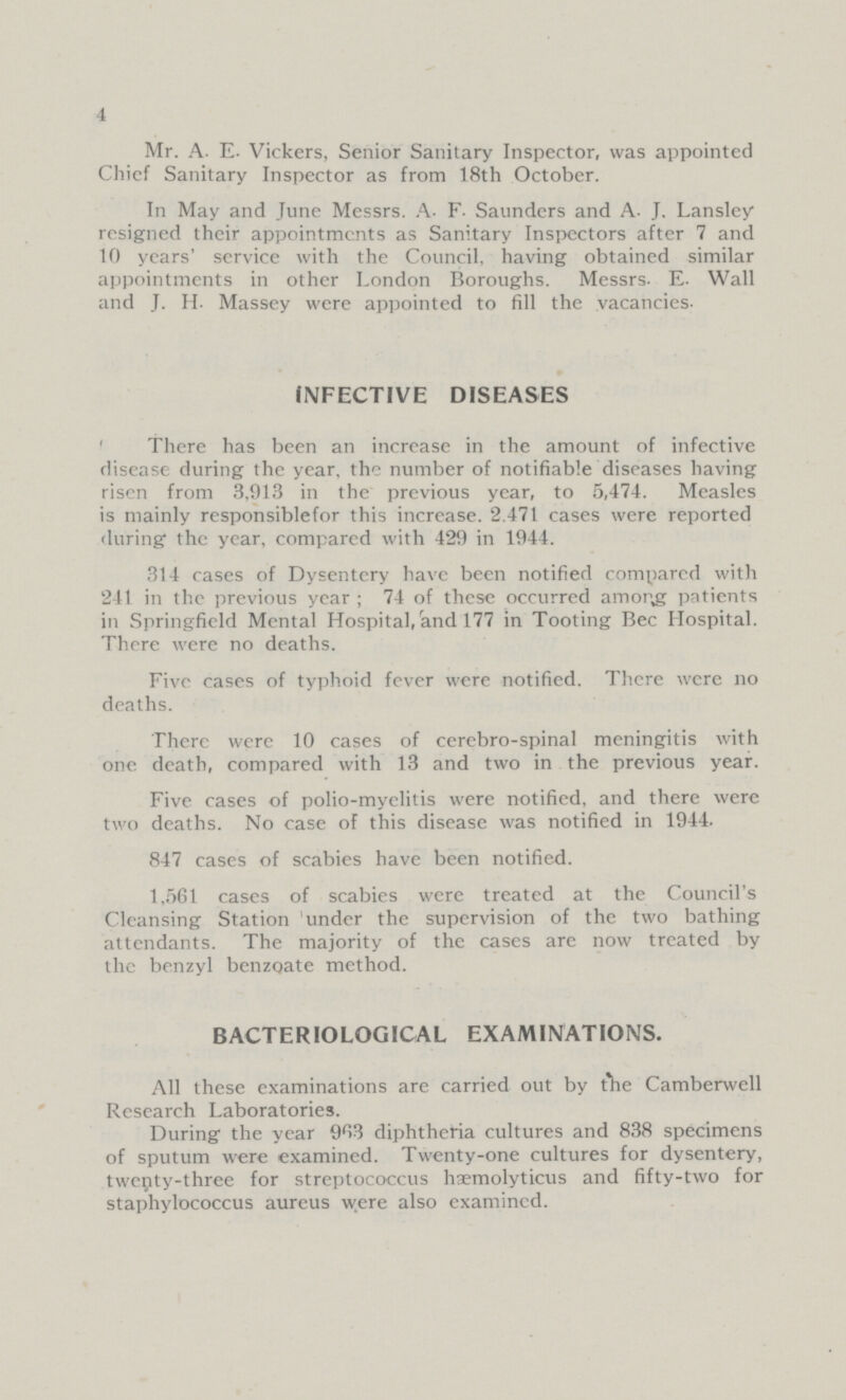 4 Mr. A. E. Vickers, Senior Sanitary Inspector, was appointed Chief Sanitary Inspector as from 18th October. In May and June Messrs. A. F. Saunders and A. J. Lansley resigned their appointments as Sanitary Inspectors after 7 and 10 years' service with the Council, having obtained similar appointments in other London Boroughs. Messrs. E. Wall and J. H. Massey were appointed to fill the vacancies- INFECTIVE DISEASES There has been an increase in the amount of infective disease during the year, the number of notifiable diseases having risen from 3,913 in the previous year, to 5,474. Measles is mainly responsiblefor this increase. 2.471 cases were reported during the year, compared with 429 in 1944. 314 cases of Dysentery have been notified compared with 241 in the previous year; 74 of these occurred among patients in Springfield Mental Hospital, and 177 in Tooting Bec Hospital. There were no deaths. Five cases of typhoid fever were notified. There were no deaths. There were 10 cases of cerebro-spinal meningitis with one death, compared with 13 and two in the previous year. Five cases of polio-myelitis were notified, and there were two deaths. No case of this disease was notified in 1944. 847 cases of scabies have been notified. 1,561 cases of scabies were treated at the Council's Cleansing Station under the supervision of the two bathing attendants. The majority of the cases are now treated by the benzyl benzoate method. BACTERIOLOGICAL EXAMINATIONS. All these examinations are carried out by the Camberwell Research Laboratories. During the year 963 diphtheria cultures and 838 specimens of sputum were examined. Twenty-one cultures for dysentery, twenty-three for streptococcus hæmolyticus and fifty-two for staphylococcus aureus were also examined.