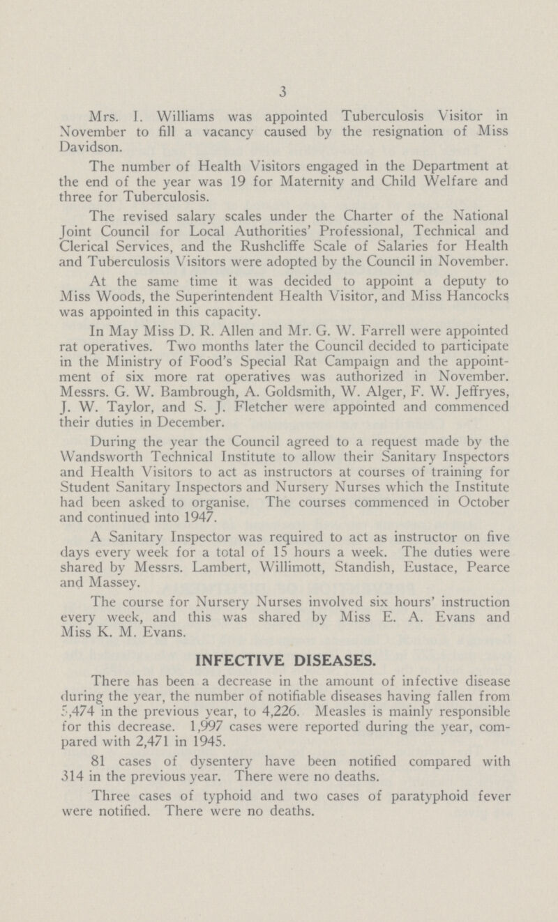 3 Mrs. I. Williams was appointed Tuberculosis Visitor in November to fill a vacancy caused by the resignation of Miss Davidson. The number of Health Visitors engaged in the Department at the end of the year was 19 for Maternity and Child Welfare and three for Tuberculosis. The revised salary scales under the Charter of the National Joint Council for Local Authorities' Professional, Technical and Clerical Services, and the Rushcliffe Scale of Salaries for Health and Tuberculosis Visitors were adopted by the Council in November. At the same time it was decided to appoint a deputy to Miss Woods, the Superintendent Health Visitor, and Miss Hancocks was appointed in this capacity. In May Miss D. R. Allen and Mr. G. W. Farrell were appointed rat operatives. Two months later the Council decided to participate in the Ministry of Food's Special Rat Campaign and the appoint ment of six more rat operatives was authorized in November. Messrs. G. W. Bambrough, A. Goldsmith, W. Alger, F. W. Jeffryes, J. W. Taylor, and S. J. Fletcher were appointed and commenced their duties in December. During the year the Council agreed to a request made by the Wandsworth Technical Institute to allow their Sanitary Inspectors and Health Visitors to act as instructors at courses of training for Student Sanitary Inspectors and Nursery Nurses which the Institute had been asked to organise. The courses commenced in October and continued into 1947. A Sanitary Inspector was required to act as instructor on five days every week for a total of 15 hours a week. The duties were shared by Messrs. Lambert, Willimott, Standish, Eustace, Pearce and Massey. The course for Nursery Nurses involved six hours' instruction every week, and this was shared by Miss E. A. Evans and Miss K. M. Evans. INFECTIVE DISEASES. There has been a decrease in the amount of infective disease during the year, the number of notifiable diseases having fallen from 5,474 in the previous year, to 4,226. Measles is mainly responsible for this decrease. 1,997 cases were reported during the year, com pared with 2,471 in 1945. 81 cases of dysentery have been notified compared with 314 in the previous year. There were no deaths. Three cases of typhoid and two cases of paratyphoid fever were notified. There were no deaths.