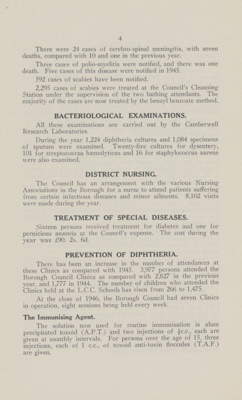 4 There were 24 cases of cerebro-spinal meningitis, with seven deaths, compared with 10 and one in the previous year. Three cases of polio-myelitis were notified, and there was one death. Five cases of this disease were notified in 1945. 592 cases of scabies have been notified. 2,295 cases of scabies were treated at the Council's Cleansing Station under the supervision of the two bathing attendants. The majority of the cases are now treated by the benzyl benzoate method. BACTERIOLOGICAL EXAMINATIONS. All these examinations are carried out by the Camberwell Research Laboratories. During the year 1,224 diphtheria cultures and 1,084 specimens of sputum were examined. Twenty-five cultures for dysentery, 101 for streptococcus hæemolyticus and 16 for staphylococcus aureus were also examined. DISTRICT NURSING. The Council has an arrangement with the various Nursing Associations in the Borough for a nurse to attend patients suffering from certain infectious diseases and minor ailments. 8,102 visits were made during the year. TREATMENT OF SPECIAL DISEASES. Sixteen persons received treatment for diabetes and one for pernicious anærnia at the Council's expense. The cost during the year was £90. 2s. 6d. PREVENTION OF DIPHTHERIA. There has been an increase in the number of attendances at these Clinics as compared with 1945. 3,977 persons attended the Borough Council Clinics as compared with 2,827 in the previous year, and 1,777 in 1944. The number of children who attended the Clinics held at the L.C.C. Schools has risen from 266 to 1,475. At the close of 1946, the Borough Council had seven Clinics in operation, eight sessions being held every week. The Immunising Agent. The solution now used for routine immunisation is alum precipitated toxoid (A.P.T.) and two injections of ½c.c., each are given at monthly intervals. For persons over the age of 15, three injections, each of 1 c.c., of toxoid anti-toxin floccules (T.A.F.) are given.