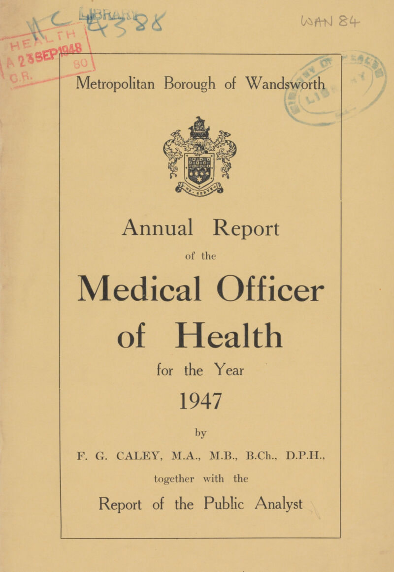4388 WAN 84 Metropolitan Borough of Wandsworth - Annual Report of the Medical Officer of Health for the Year 1947 by F. G. CALEY, M.A., M.B., B.Ch., D.P.H., together with the Report of the Public Analyst