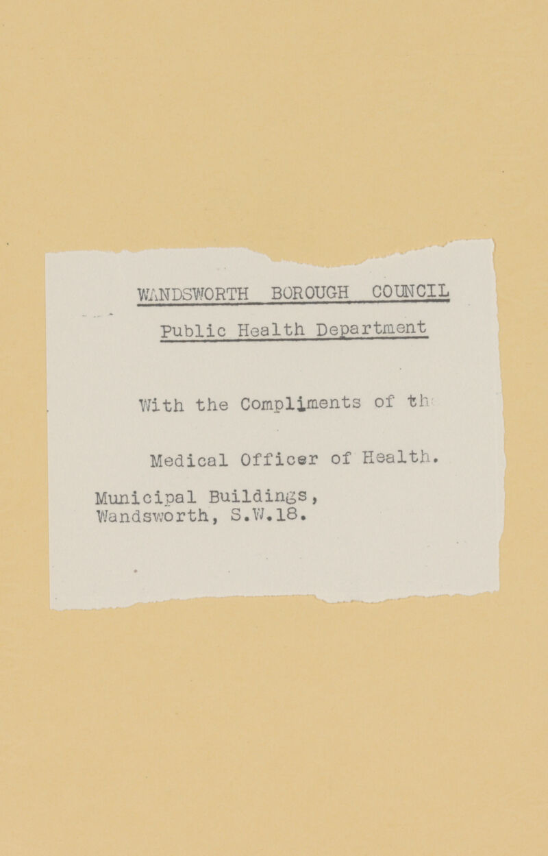 WANDSWORTH BOROUGH COUNCIL Public Health Department With the Compliments of the Medical Officer of Health. Municipal Buildings, Wandsworth, S.W.18.