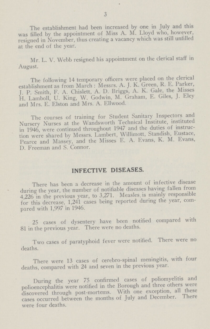 3 The establishment had been increased by one in July and this was filled by the appointment of Miss A. M. Lloyd who, however, resigned in November, thus creating a vacancy which was still unfilled at the end of the year. Mr. L. V. Webb resigned his appointment on the clerical staff in August. The following 14 temporary officers were placed on the clerical establishment as from March : Messrs. A. J. K. Green, R. E. Parker, J. P. Smith, F. A. Chislett, A. D. Briggs, A. K. Gale, the Misses H. Lamboll, U. King, W. Godwin, M. Graham, E. Giles, J. Eley and Mrs. E. Elston and Mrs. A. Ellwood. The courses of training for Student Sanitary Inspectors and Nursery Nurses at the Wandsworth Technical Institute, instituted in 1946, were continued throughout 1947 and the duties of instruc tion were shared by Messrs. Lambert, Willimott, Standish, Eustace, Pearce and Massey, and the Misses E. A. Evans, K. M. Evans, D. Freeman and S. Connor. INFECTIVE DISEASES. There has been a decrease in the amount of infective disease during the year, the number of notifiable diseases having fallen from 4,226 in the previous year, to 3,271. Measles, is mainly responsible for this decrease, 1,241 cases being reported during the year, com pared with 1,997 in 1946. 25 cases of dysentery have been notified compared with 81 in the previous year. There were no deaths. Two cases of paratyphoid fever were notified. There were no deaths. There were 13 cases of Cerebro-spinal meningitis, with four deaths, compared with 24 and seven in the previous year. During the year 75 confirmed cases of poliomyelitis and polioencephalitis were notified in the Borough and three others were discovered through post-mortems. With one exception, all these cases occurred between the months of July and December. There were four deaths.