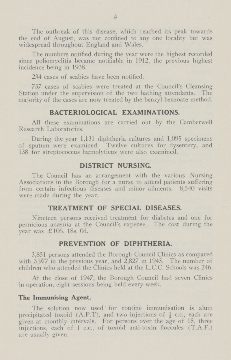 4 The outbreak of this disease, which reached its peak towards the end of August, was not confined to any one locality hut was widespread throughout England and Wales. The numbers notified during the year were the highest recorded since poliomyelitis became notifiable in 1912, the previous highest incidence being in 1938. 234 cases of scabies have been notified. 737 cases of scabies were treated at the Council's Cleansing Station under the supervision of the two bathing attendants. The majority of the cases are now treated by the benzyl benzoate method. BACTERIOLOGICAL EXAMINATIONS. All these examinations are carried out by the Camberwell Research Laboratories. During the year 1,131 diphtheria cultures and 1,095 specimens of sputum were examined. Twelve cultures for dysentery, and 138 for streptococcus hæmolyticus were also examined. DISTRICT NURSING. The Council has an arrangement with the various Nursing Associations in the Borough for a nurse to attend patients suffering from certain infectious diseases and minor ailments. 8,540 visits were made during the year. TREATMENT OF SPECIAL DISEASES. Nineteen persons received treatment for diabetes and one for pernicious anæmia at the Council's expense. The cost during the year was £106. 18s. 0d. PREVENTION OF DIPHTHERIA. 3,851 persons attended the Borough Council Clinics as compared with 3,977 in the previous year, and 2,827 in 1945. The number of children who attended the Clinics held at the L.C.C. Schools was 246. At the close of 1947, the Borough Council had seven Clinics in operation, eight sessions being held every week. The Immunising Agent. The solution now used for routine immunisation is alum precipitated toxoid (A.P.T). and two injections of i c.c., each are given at monthly intervals. For persons over the age of 15, three injections, each of 1 c.c., of toxoid anti-toxin floccules (T.A.F.) are usually given.