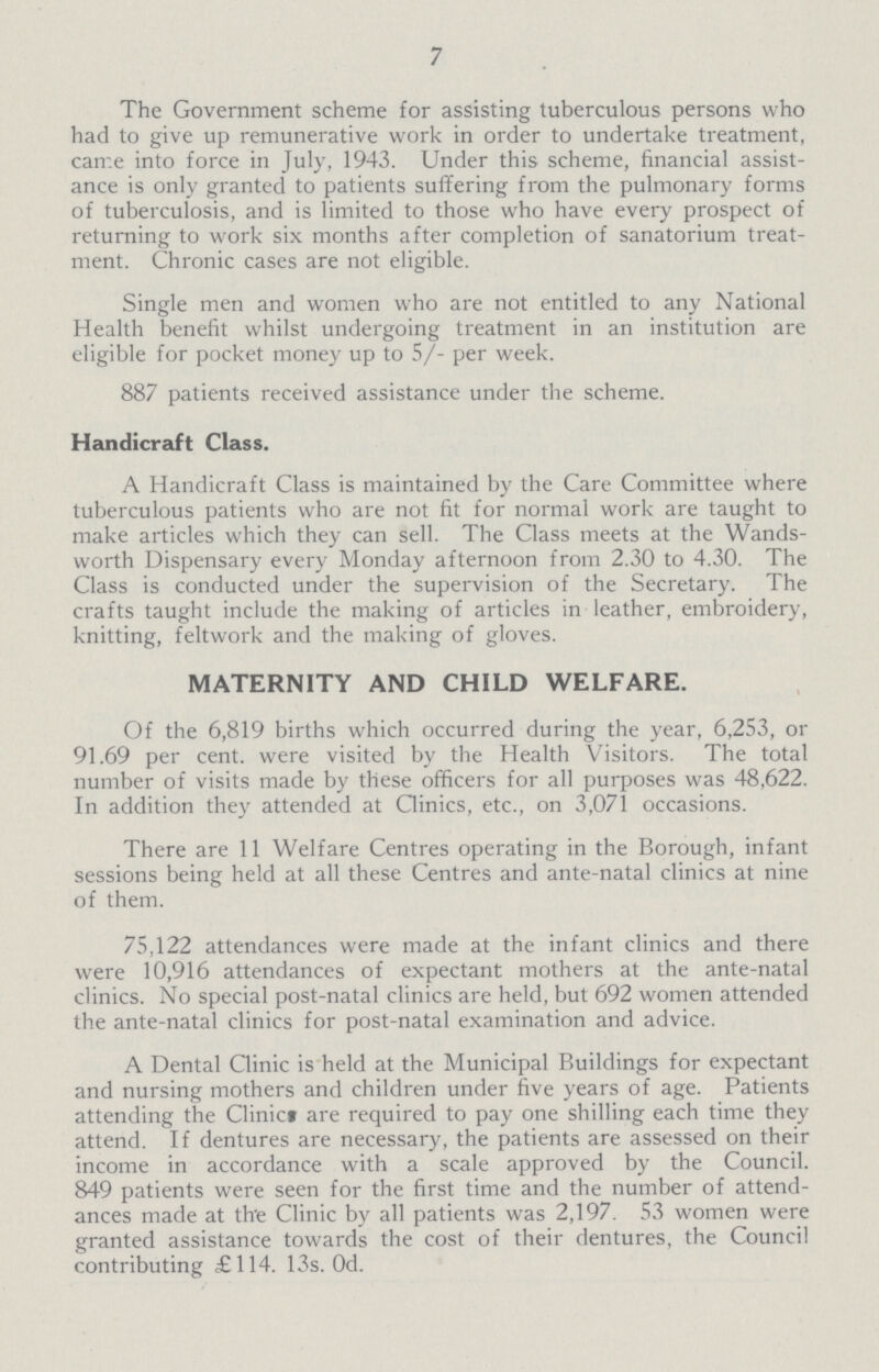 7 The Government scheme for assisting tuberculous persons who had to give up remunerative work in order to undertake treatment, came into force in July, 1943. Under this scheme, financial assist ance is only granted to patients suffering from the pulmonary forms of tuberculosis, and is limited to those who have every prospect of returning to work six months after completion of sanatorium treat ment. Chronic cases are not eligible. Single men and women who are not entitled to any National Health benefit whilst undergoing treatment in an institution are eligible for pocket money up to 5/- per week. 887 patients received assistance under the scheme. Handicraft Class. A Handicraft Class is maintained by the Care Committee where tuberculous patients who are not fit for normal work are taught to make articles which they can sell. The Class meets at the Wands worth Dispensary every Monday afternoon from 2.30 to 4.30. The Class is conducted under the supervision of the Secretary. The crafts taught include the making of articles in leather, embroidery, knitting, feltwork and the making of gloves. MATERNITY AND CHILD WELFARE. Of the 6,819 births which occurred during the year, 6,253, or 91.69 per cent. were visited by the Health Visitors. The total number of visits made by these officers for all purposes was 48,622. In addition they attended at Qinics, etc., on 3,071 occasions. There are 11 Welfare Centres operating in the Borough, infant sessions being held at all these Centres and ante-natal clinics at nine of them. 75,122 attendances were made at the infant clinics and there were 10,916 attendances of expectant mothers at the ante-natal clinics. No special post-natal clinics are held, but 692 women attended the ante-natal clinics for post-natal examination and advice. A Dental Clinic is held at the Municipal Buildings for expectant and nursing mothers and children under five years of age. Patients attending the Clinic* are required to pay one shilling each time they attend. If dentures are necessary, the patients are assessed on their income in accordance with a scale approved by the Council. 849 patients were seen for the first time and the number of attend ances made at th'e Clinic by all patients was 2,197. 53 women were granted assistance towards the cost of their dentures, the Council contributing £114. 13s. Od.
