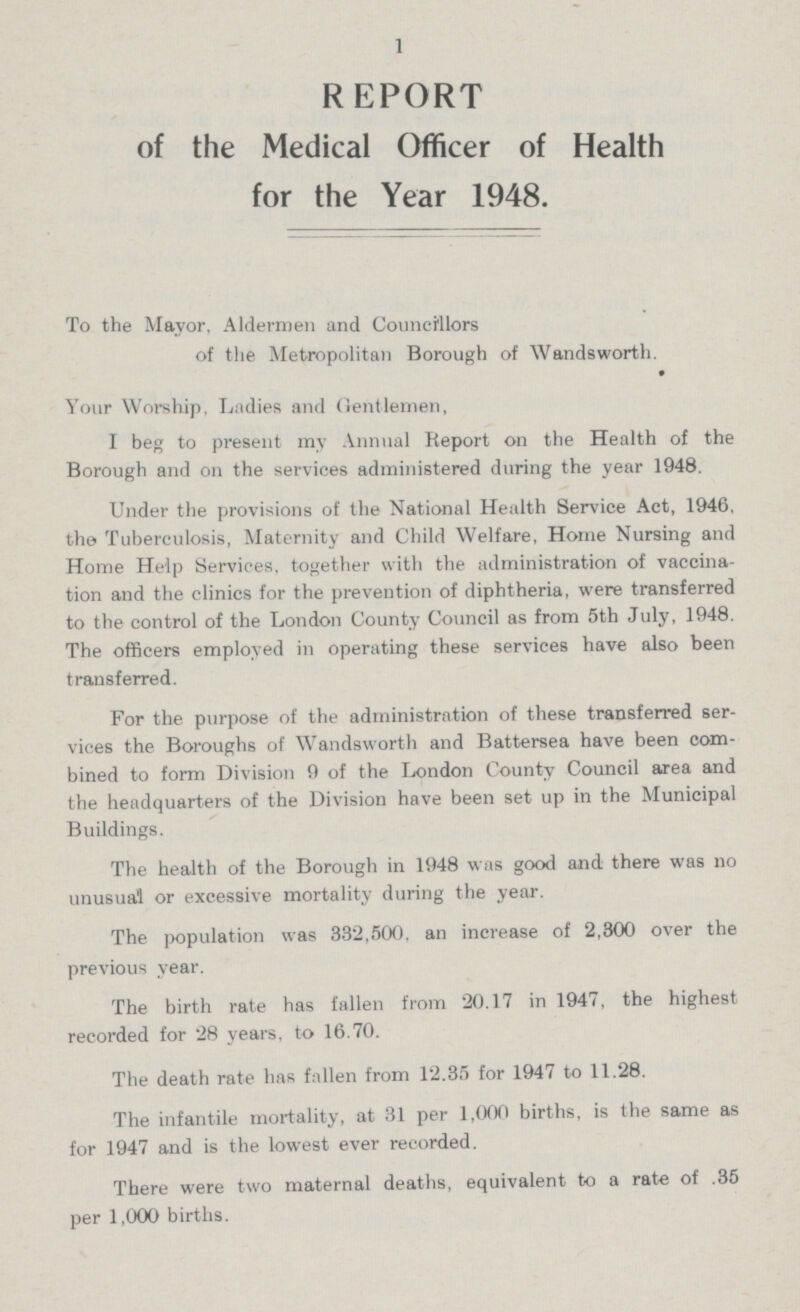 1 REPORT of the Medical Officer of Health for the Year 1948. To the Mayor, Aldermen and Councillors of the Metropolitan Borough of Wandsworth. Your Worship, Ladies and Gentlemen, I beg to present my Annual Report on the Health of the Borough and on the services administered during the year 1948. Under the provisions of the National Health Service Act, 1946, the Tuberculosis, Maternity and Child Welfare, Home Nursing and Home Help Services, together with the administration of vaccina tion and the clinics for the prevention of diphtheria, were transferred to the control of the London County Council as from 5th July, 1948. The officers employed in operating these services have also been transferred. For the purpose of the administration of these transferred ser vices the Boroughs of Wandsworth and Battersea have been com bined to form Division 9 of the London County Council area and the headquarters of the Division have been set up in the Municipal Buildings. The health of the Borough in 1948 was good and there was no unusual or excessive mortality during the year. The population was 332,500, an increase of 2,300 over the previous year. The birth rate has fallen from 20.17 in 1947, the highest recorded for 28 years, to 16.70. The death rate has fallen from 12.35 for 1947 to 11.28. The infantile mortality, at 31 per 1,000 births, is the same as for 1947 and is the lowest ever recorded. There were two maternal deaths, equivalent to a rate of .35 per 1,000 births.