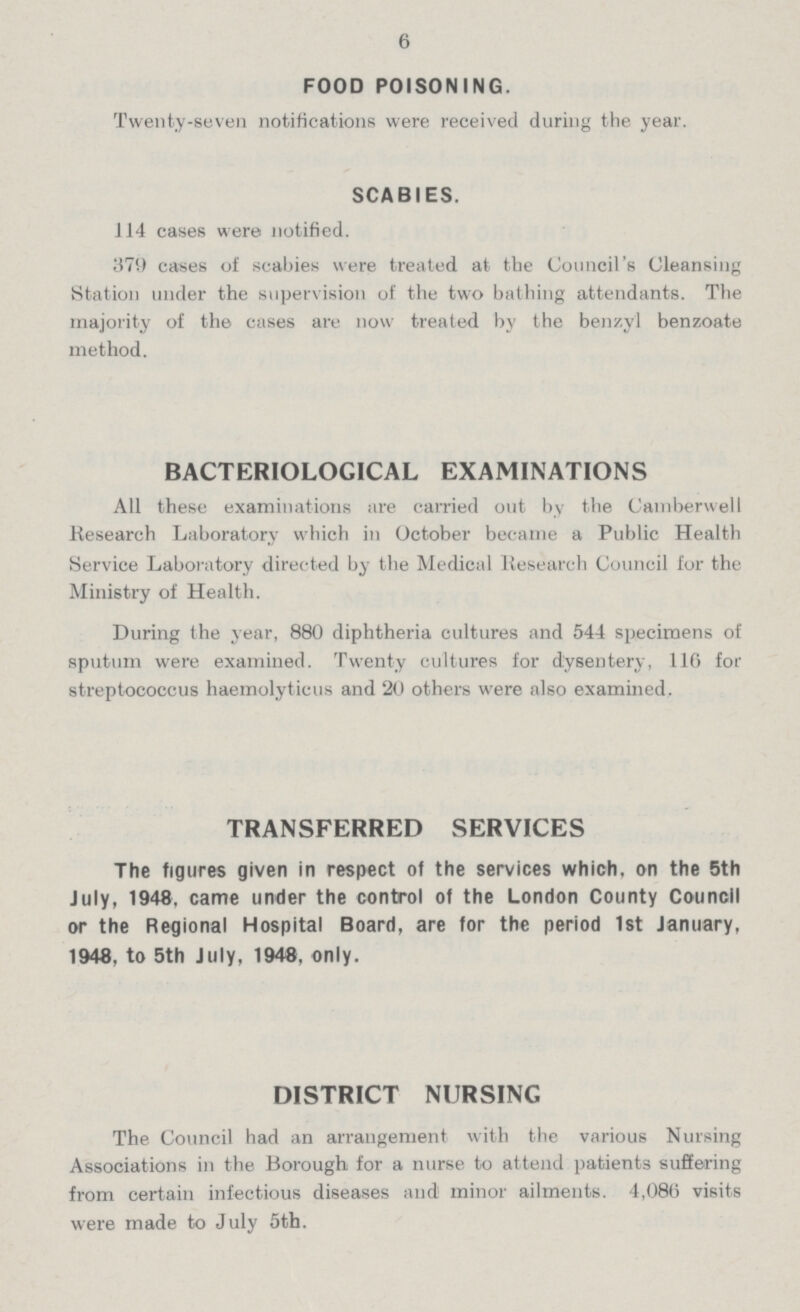 6 FOOD POISONING. Twenty-seven notifications were received during the year. SCABIES. 114 cases were notified. 379 cases of scabies were treated at the Council's Cleansing Station under the supervision of the two bathing attendants. The majority of the cases are now treated by the benzyl benzoate method. BACTERIOLOGICAL EXAMINATIONS All these examinations are carried out by the Camber well Research Laboratory which in October became a Public Health Service Laboratory directed by the Medical Research Council for the Ministry of Health. During the year, 880 diphtheria cultures and 544 specimens of sputum were examined. Twenty cultures for dysentery, 110 for streptococcus haemolyticus and 20 others were also examined. TRANSFERRED SERVICES The figures given in respect of the services which, on the 5th July, 1948, came under the control of the London County Council or the Regional Hospital Board, are for the period 1st January, 1948, to 5th July, 1948, only. DISTRICT NURSING The Council had an arrangement with the various Nursing Associations in the Borough for a nurse to attend patients suffering from certain infectious diseases and minor ailments. 4,080 visits were made to July 5th.