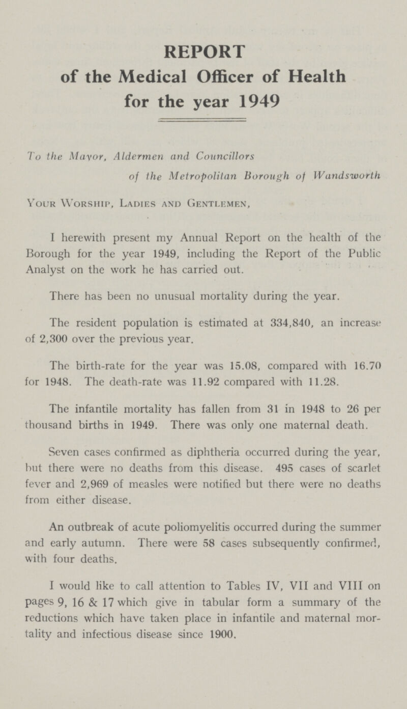 REPORT of the Medical Officer of Health for the year 1949 To the Mayor, Aldermen and Councillors of the Metropolitan Borough of Wandsworth Your Worship, Ladies and Gentlemen, I herewith present my Annual Report on the health of the Borough for the year 1949, including the Report of the Public Analyst on the work he has carried out. There has been no unusual mortality during the year. The resident population is estimated at 334,840, an increase of 2,300 over the previous year. The birth-rate for the year was 15.08, compared with 16.70 for 1948. The death-rate was 11.92 compared with 11.28. The infantile mortality has fallen from 31 in 1948 to 26 per thousand births in 1949. There was only one maternal death. Seven cases confirmed as diphtheria occurred during the year, but there were no deaths from this disease. 495 cases of scarlet fever and 2,969 of measles were notified but there were no deaths from either disease. An outbreak of acute poliomyelitis occurred during the summer and early autumn. There were 58 cases subsequently confirmed, with four deaths. I would like to call attention to Tables IV, VII and VIII on pages 9, 16 & 17 which give in tabular form a summary of the reductions which have taken place in infantile and maternal mor tality and infectious disease since 1900.