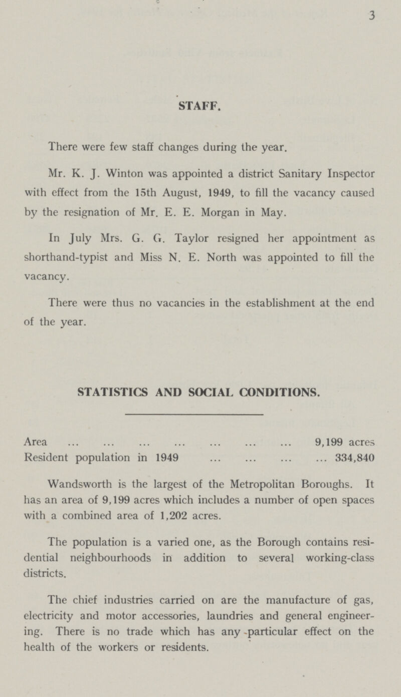 3 STAFF. There were few staff changes during the year. Mr. K. J. Winton was appointed a district Sanitary Inspector with effect from the 15th August, 1949, to fill the vacancy caused by the resignation of Mr. E. E. Morgan in May. In July Mrs. G. G. Taylor resigned her appointment as shorthand-typist and Miss N. E. North was appointed to fill the vacancy. There were thus no vacancies in the establishment at the end of the year. STATISTICS AND SOCIAL CONDITIONS. Area 9,199 acres Resident population in 1949 334,840 Wandsworth is the largest of the Metropolitan Boroughs. It has an area of 9,199 acres which includes a number of open spaces with a combined area of 1,202 acres. The population is a varied one, as the Borough contains resi dential neighbourhoods in addition to several working-class districts. The chief industries carried on are the manufacture of gas, electricity and motor accessories, laundries and general engineer ing. There is no trade which has any -particular effect on the health of the workers or residents.
