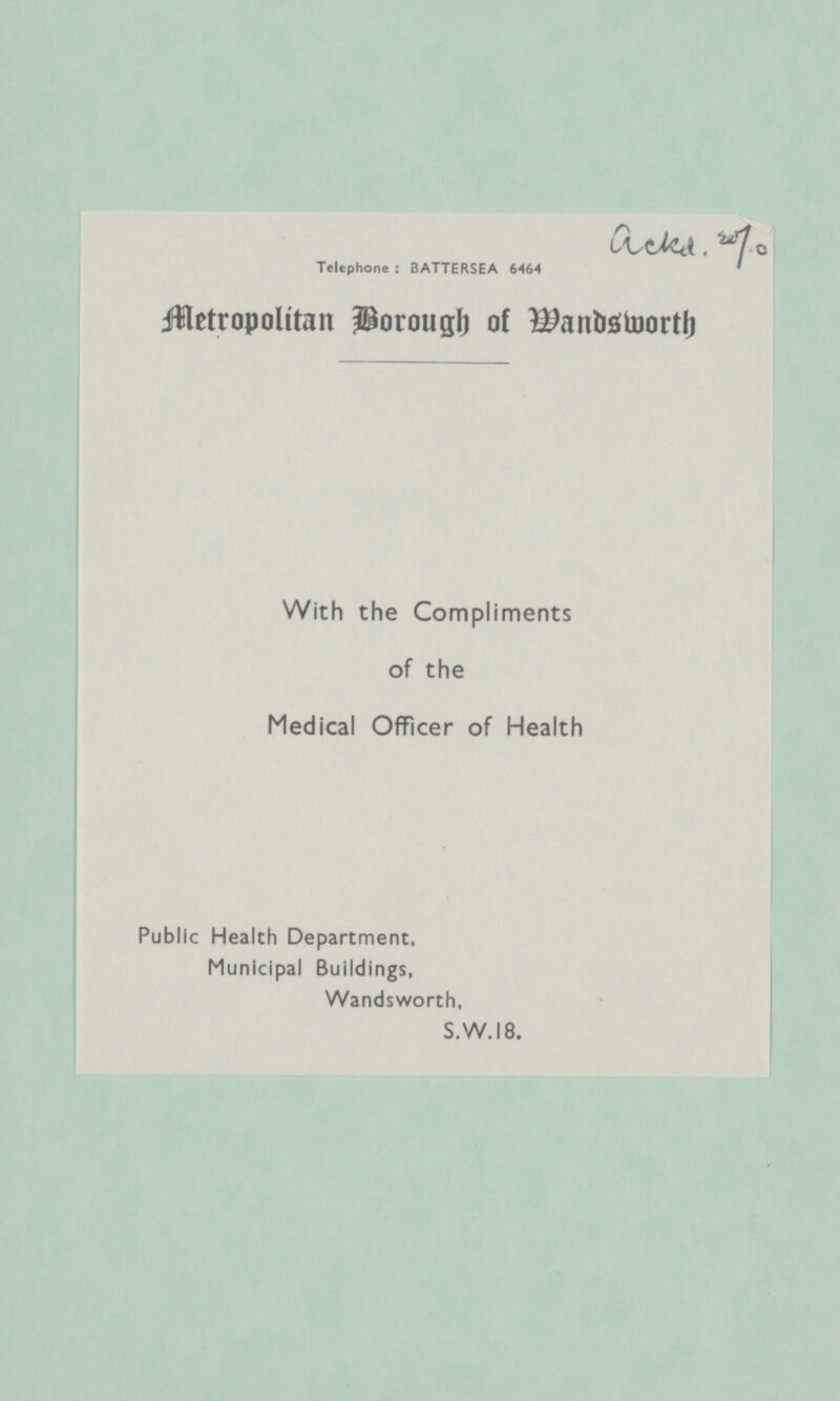 ackd. w7.0 Telephone : BATTERSEA 6464 Metropolitan Borough of Wandsworth With the Compliments of the Medical Officer of Health Public Health Department, Municipal Buildings, Wandsworth, S.W.18.